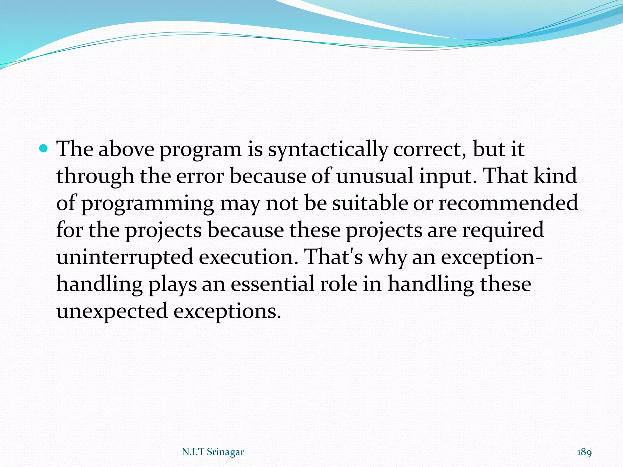  The above program is syntactically correct, but it
through the error because of unusual input. That kind
of programming may not be suitable or recommended
for the projects because these projects are required
uninterrupted execution. That's why an exception-
handling plays an essential role in handling these
unexpected exceptions.
N.I.T Srinagar 189
 