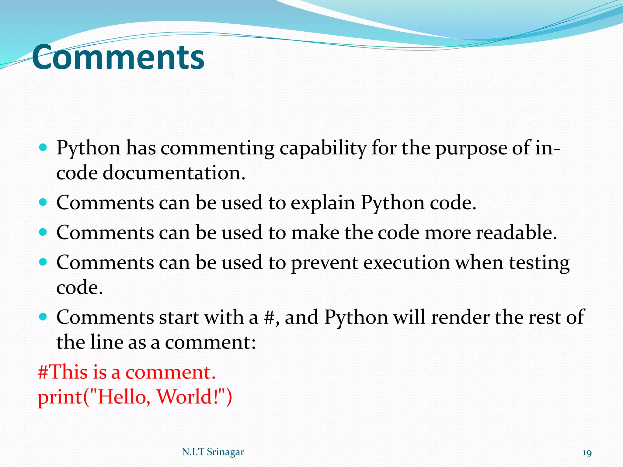 Comments
 Python has commenting capability for the purpose of in-
code documentation.
 Comments can be used to explain Python code.
 Comments can be used to make the code more readable.
 Comments can be used to prevent execution when testing
code.
 Comments start with a #, and Python will render the rest of
the line as a comment:
#This is a comment.
print("Hello, World!")
N.I.T Srinagar 19
 