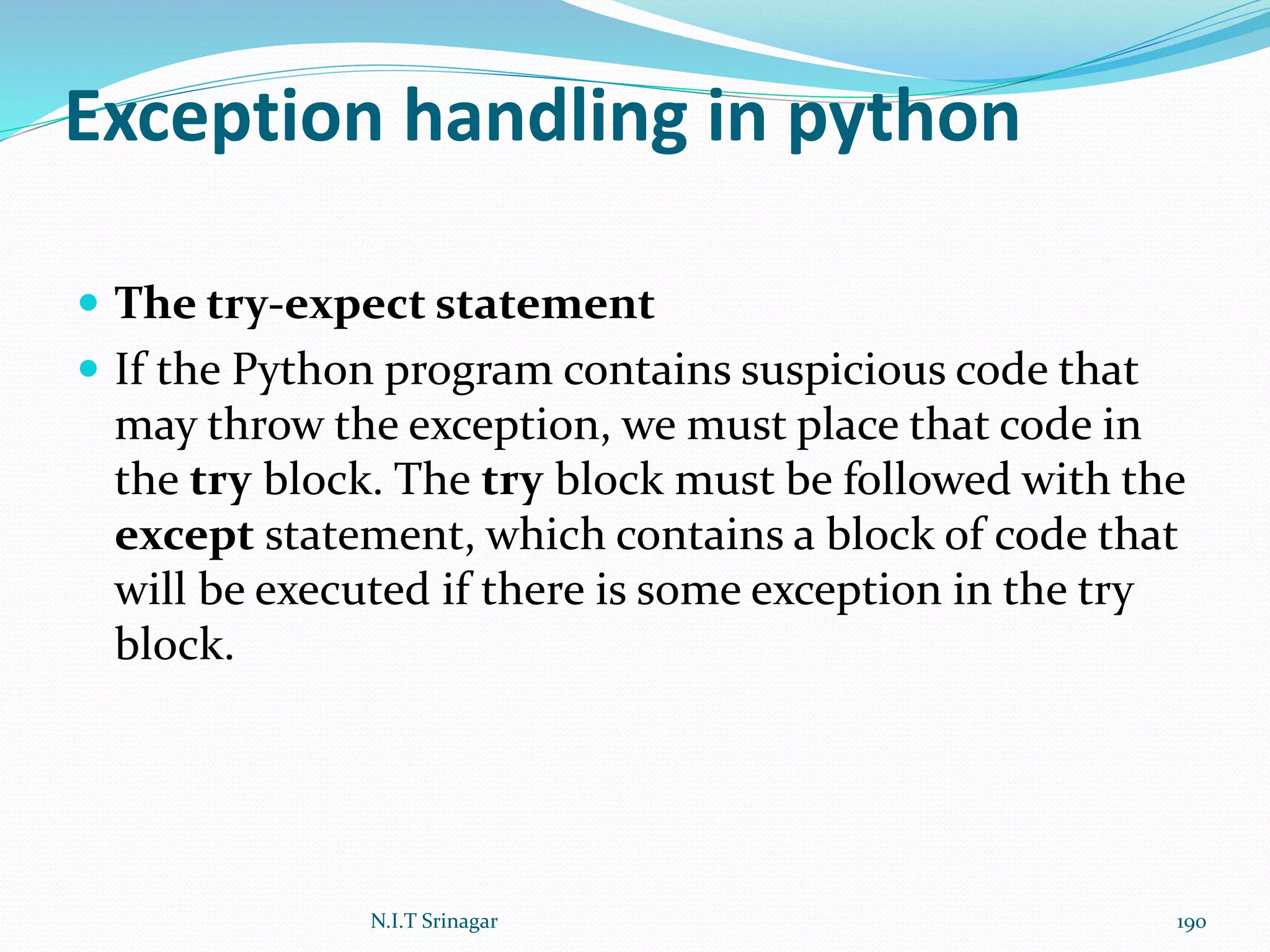 Exception handling in python
 The try-expect statement
 If the Python program contains suspicious code that
may throw the exception, we must place that code in
the try block. The try block must be followed with the
except statement, which contains a block of code that
will be executed if there is some exception in the try
block.
N.I.T Srinagar 190
 