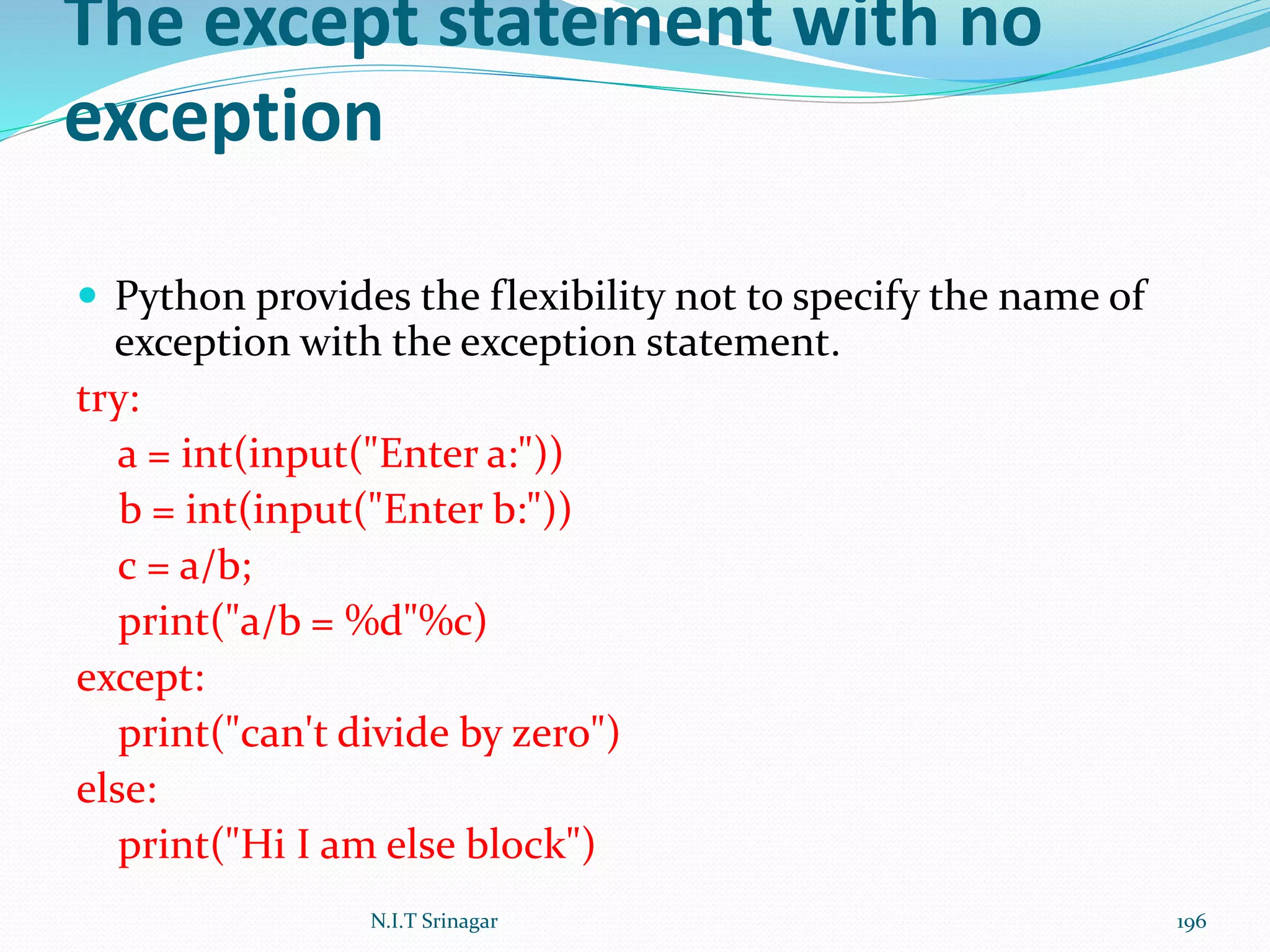 The except statement with no
exception
 Python provides the flexibility not to specify the name of
exception with the exception statement.
try:
a = int(input("Enter a:"))
b = int(input("Enter b:"))
c = a/b;
print("a/b = %d"%c)
except:
print("can't divide by zero")
else:
print("Hi I am else block")
N.I.T Srinagar 196
 