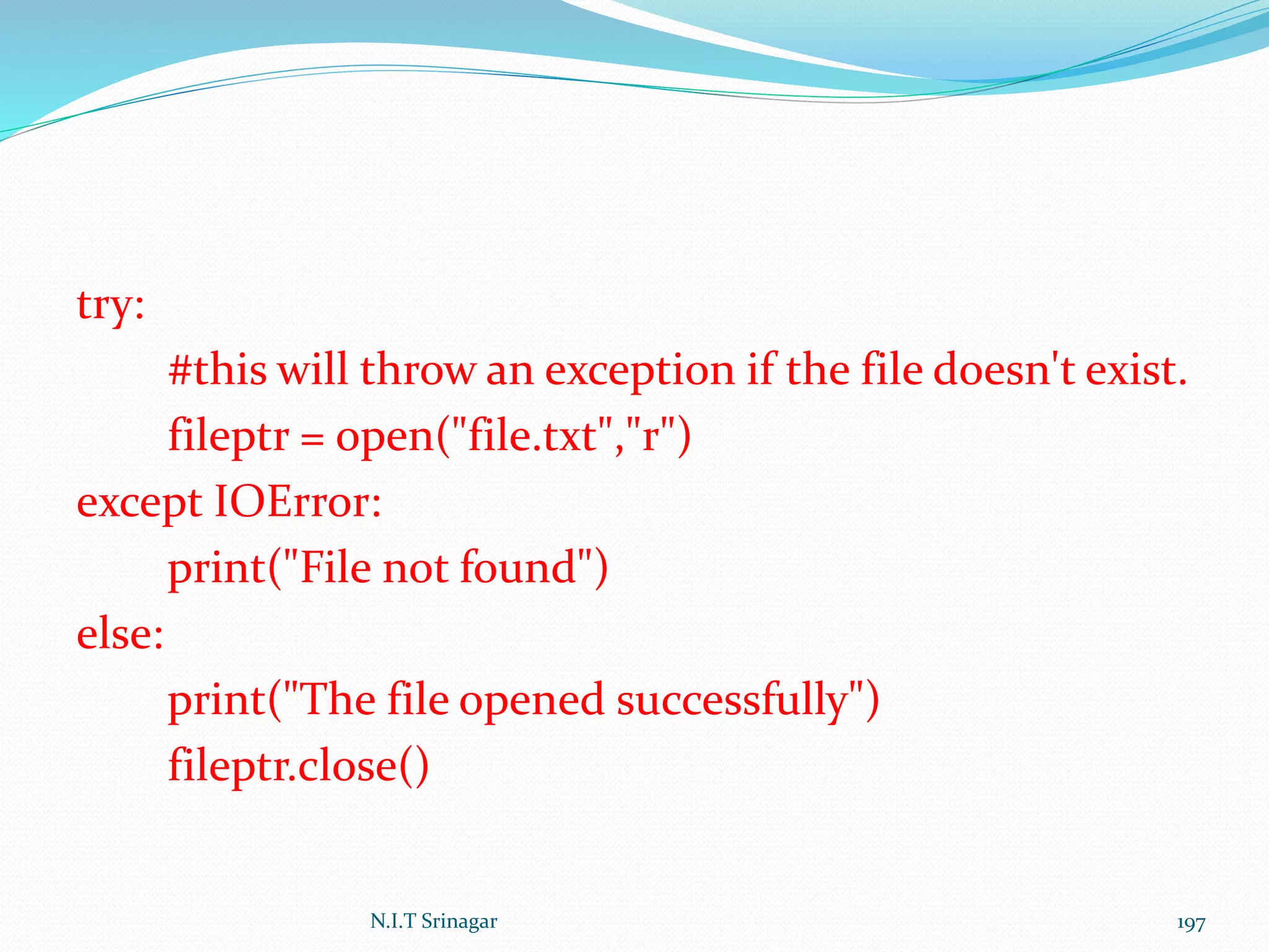 try:
#this will throw an exception if the file doesn't exist.
fileptr = open("file.txt","r")
except IOError:
print("File not found")
else:
print("The file opened successfully")
fileptr.close()
N.I.T Srinagar 197
 