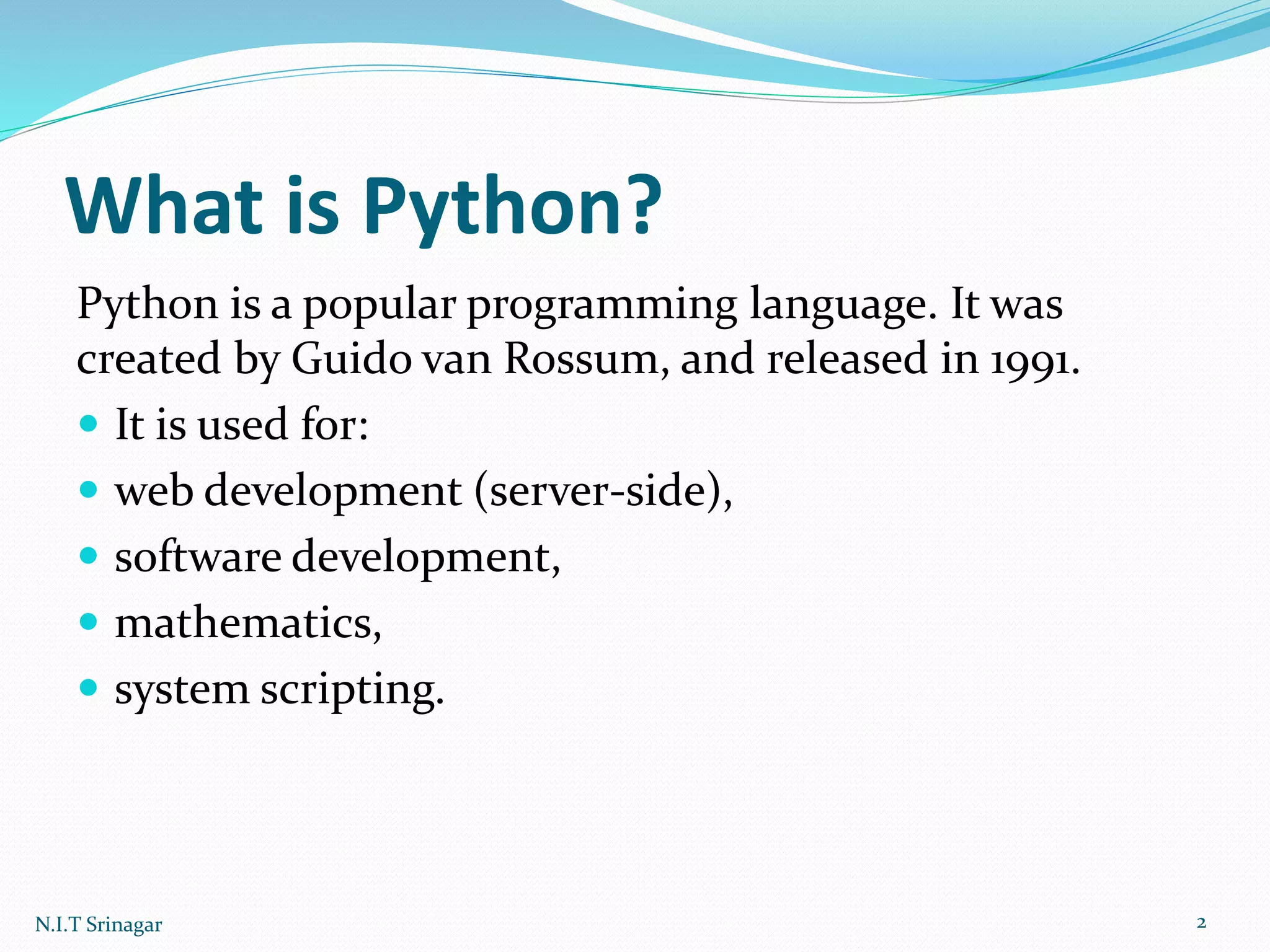 What is Python?
Python is a popular programming language. It was
created by Guido van Rossum, and released in 1991.
 It is used for:
 web development (server-side),
 software development,
 mathematics,
 system scripting.
N.I.T Srinagar 2
 