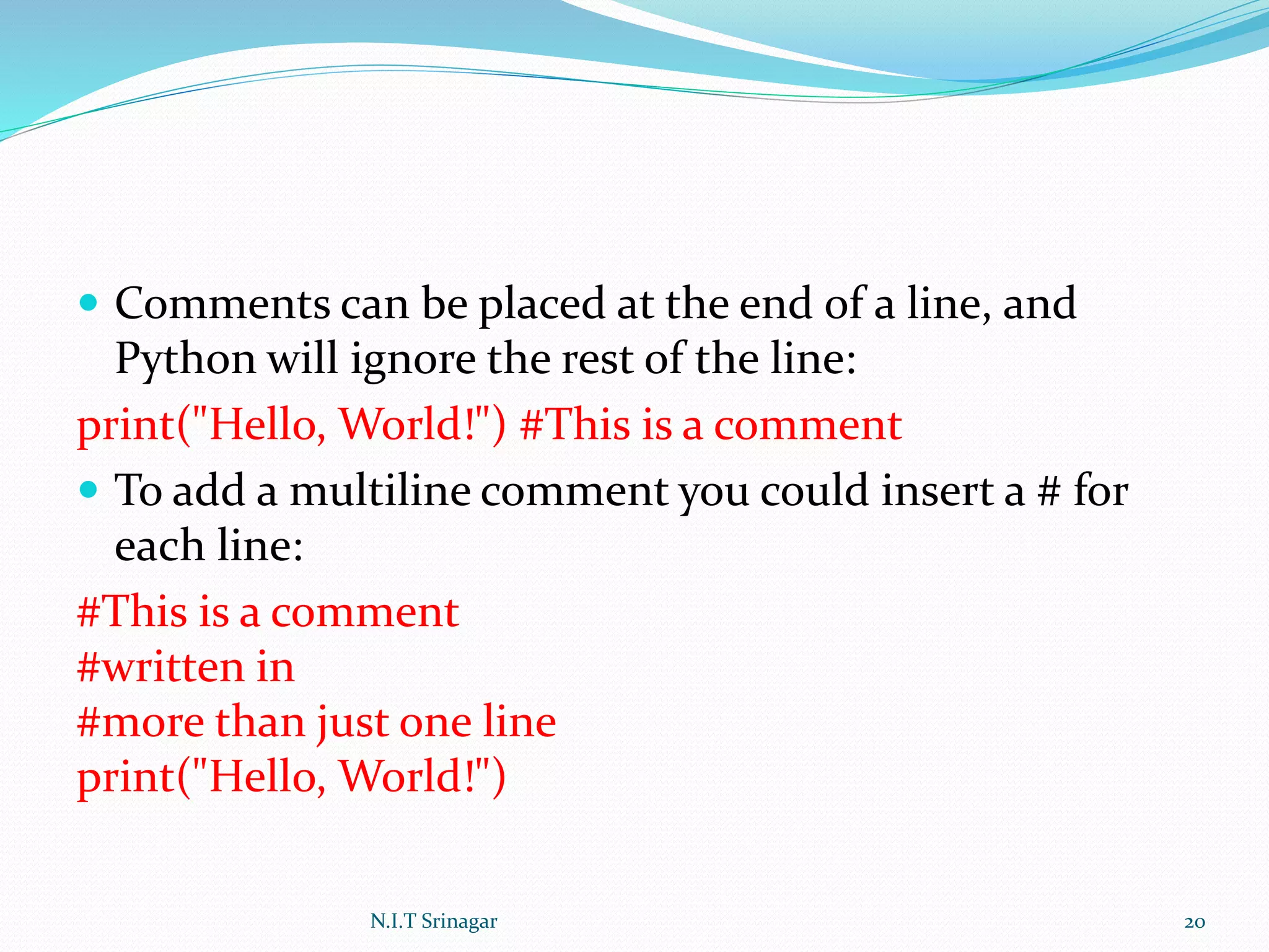  Comments can be placed at the end of a line, and
Python will ignore the rest of the line:
print("Hello, World!") #This is a comment
 To add a multiline comment you could insert a # for
each line:
#This is a comment
#written in
#more than just one line
print("Hello, World!")
N.I.T Srinagar 20
 