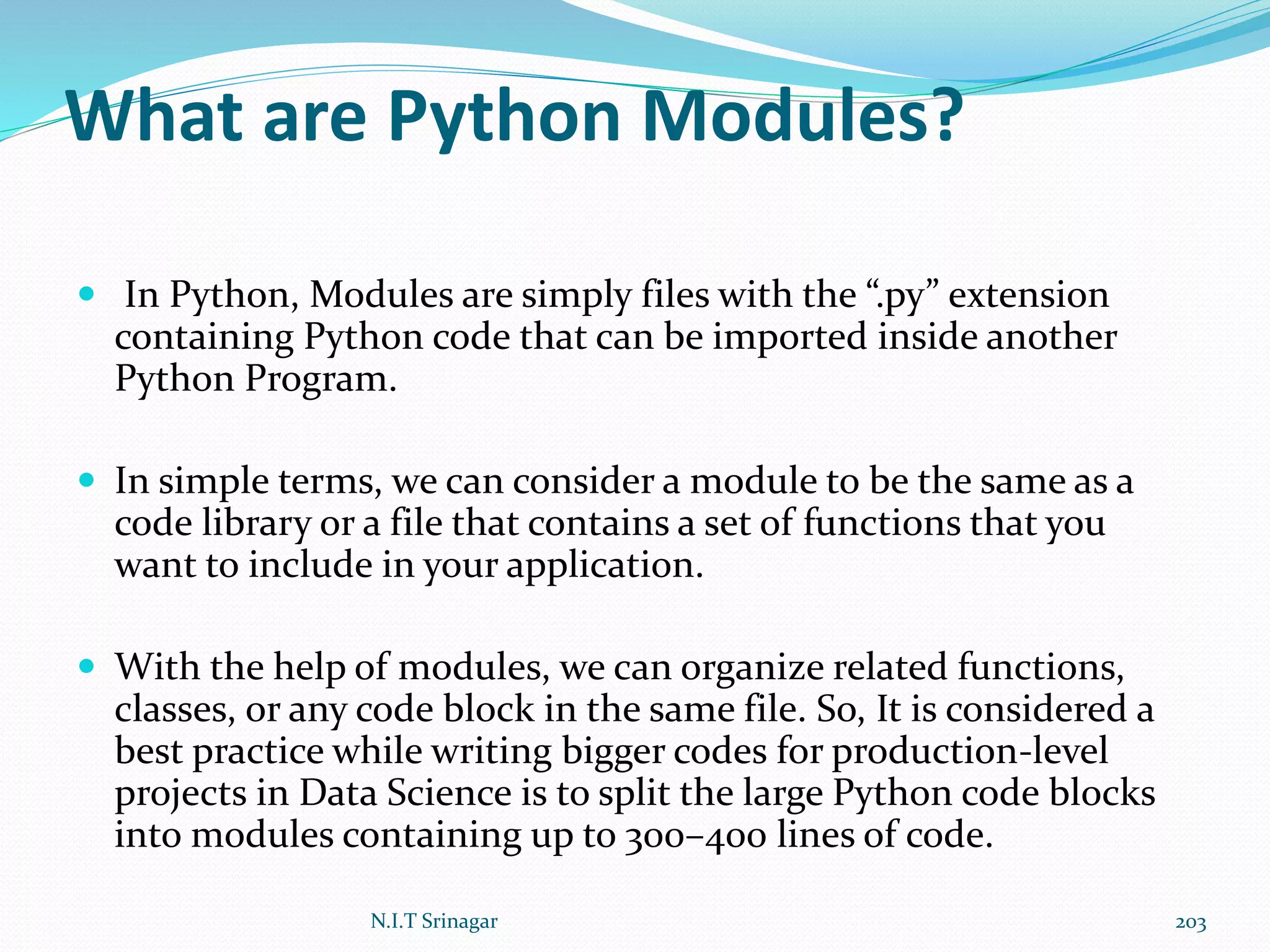 What are Python Modules?
 In Python, Modules are simply files with the “.py” extension
containing Python code that can be imported inside another
Python Program.
 In simple terms, we can consider a module to be the same as a
code library or a file that contains a set of functions that you
want to include in your application.
 With the help of modules, we can organize related functions,
classes, or any code block in the same file. So, It is considered a
best practice while writing bigger codes for production-level
projects in Data Science is to split the large Python code blocks
into modules containing up to 300–400 lines of code.
N.I.T Srinagar 203
 