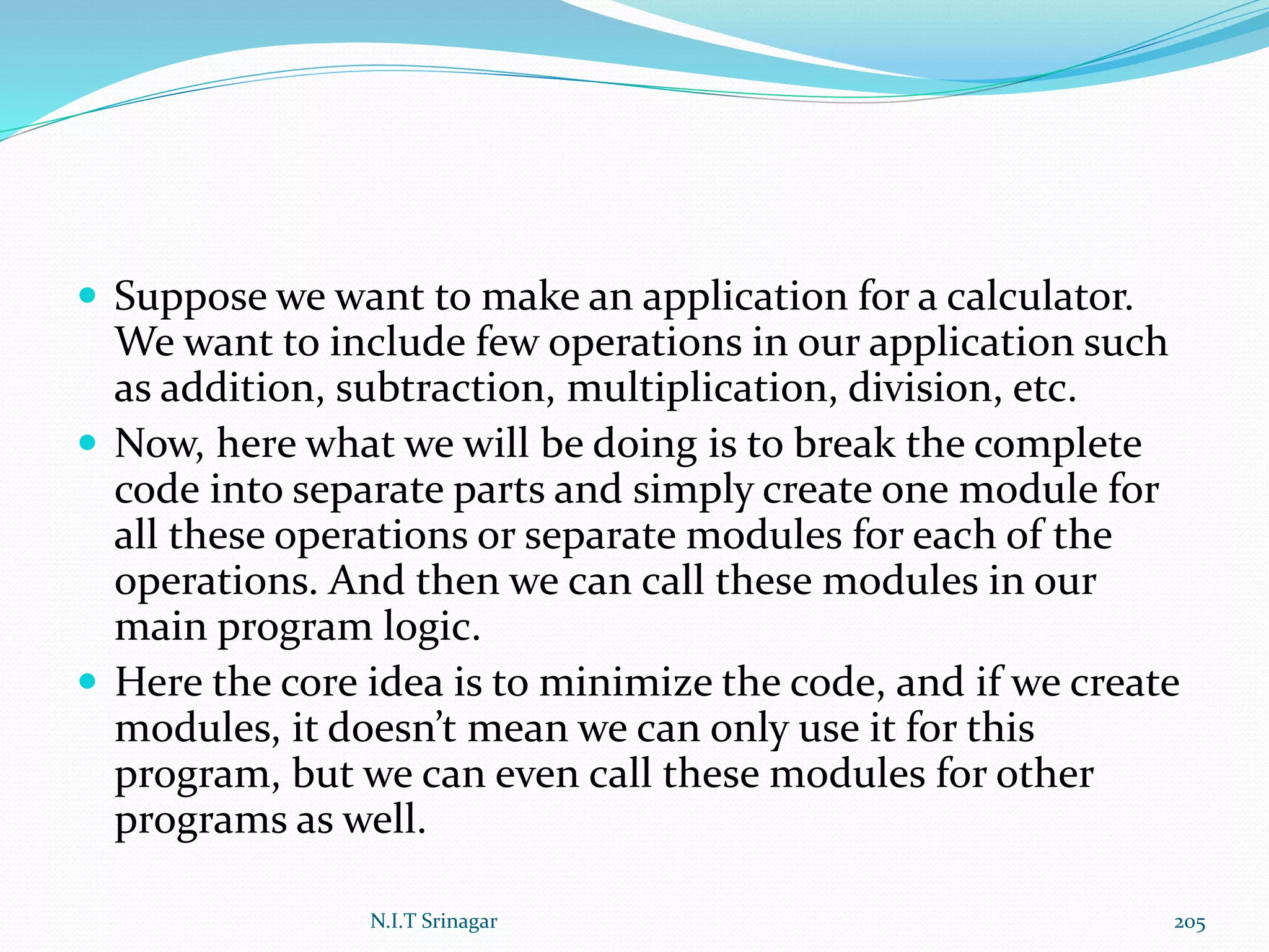  Suppose we want to make an application for a calculator.
We want to include few operations in our application such
as addition, subtraction, multiplication, division, etc.
 Now, here what we will be doing is to break the complete
code into separate parts and simply create one module for
all these operations or separate modules for each of the
operations. And then we can call these modules in our
main program logic.
 Here the core idea is to minimize the code, and if we create
modules, it doesn’t mean we can only use it for this
program, but we can even call these modules for other
programs as well.
N.I.T Srinagar 205
 