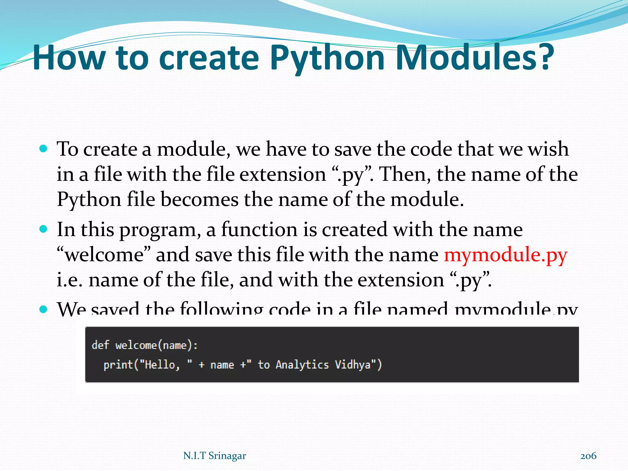 How to create Python Modules?
 To create a module, we have to save the code that we wish
in a file with the file extension “.py”. Then, the name of the
Python file becomes the name of the module.
 In this program, a function is created with the name
“welcome” and save this file with the name mymodule.py
i.e. name of the file, and with the extension “.py”.
 We saved the following code in a file named mymodule.py
N.I.T Srinagar 206
 