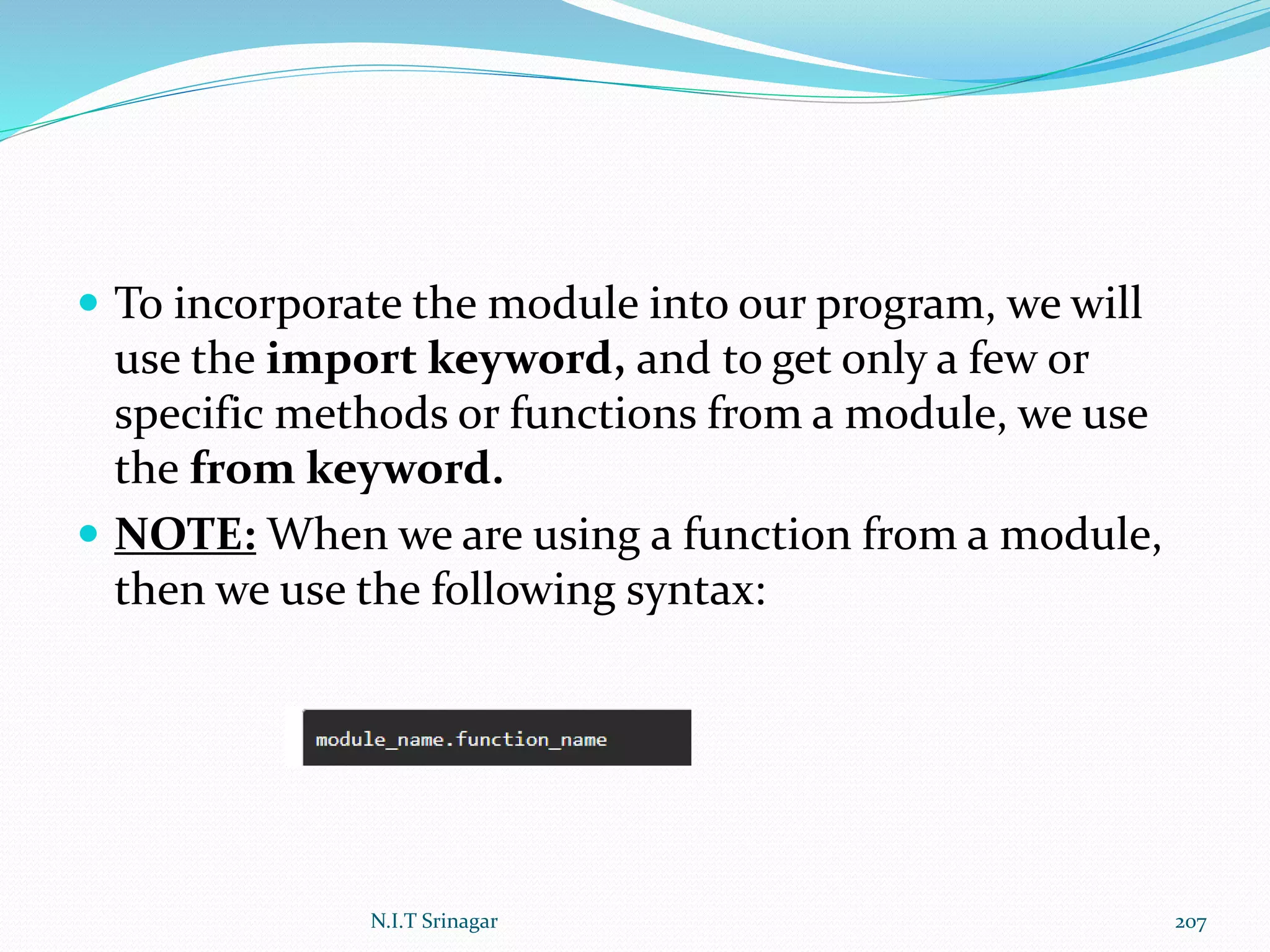  To incorporate the module into our program, we will
use the import keyword, and to get only a few or
specific methods or functions from a module, we use
the from keyword.
 NOTE: When we are using a function from a module,
then we use the following syntax:
N.I.T Srinagar 207
 