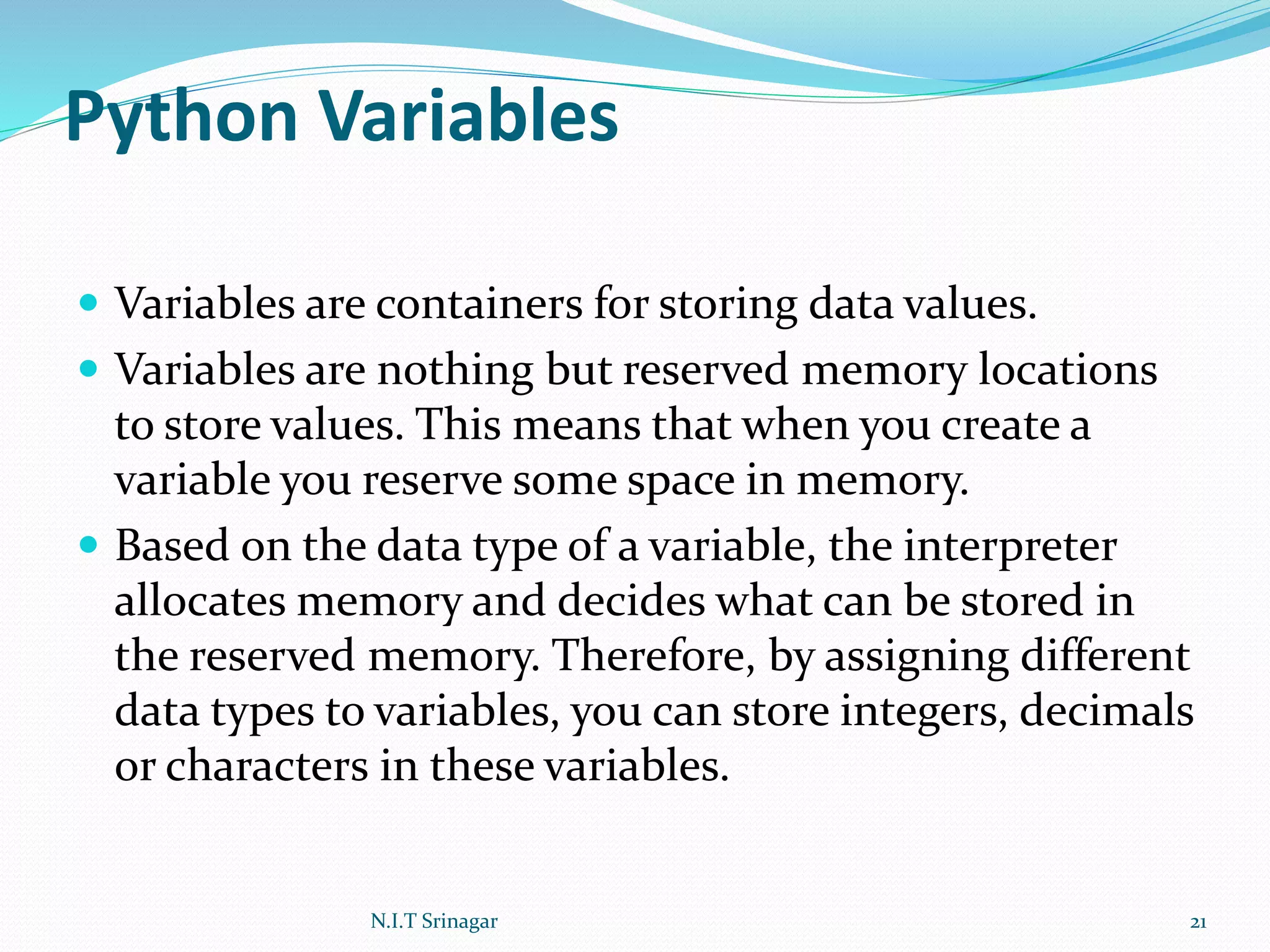Python Variables
 Variables are containers for storing data values.
 Variables are nothing but reserved memory locations
to store values. This means that when you create a
variable you reserve some space in memory.
 Based on the data type of a variable, the interpreter
allocates memory and decides what can be stored in
the reserved memory. Therefore, by assigning different
data types to variables, you can store integers, decimals
or characters in these variables.
N.I.T Srinagar 21
 