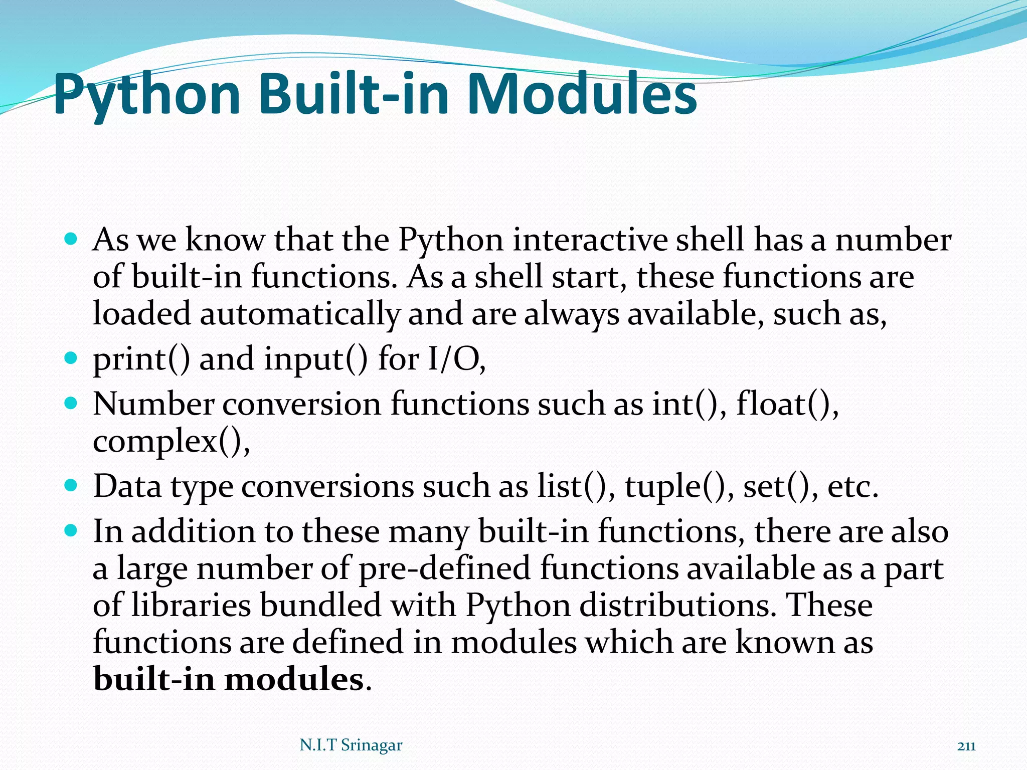 Python Built-in Modules
 As we know that the Python interactive shell has a number
of built-in functions. As a shell start, these functions are
loaded automatically and are always available, such as,
 print() and input() for I/O,
 Number conversion functions such as int(), float(),
complex(),
 Data type conversions such as list(), tuple(), set(), etc.
 In addition to these many built-in functions, there are also
a large number of pre-defined functions available as a part
of libraries bundled with Python distributions. These
functions are defined in modules which are known as
built-in modules.
N.I.T Srinagar 211
 