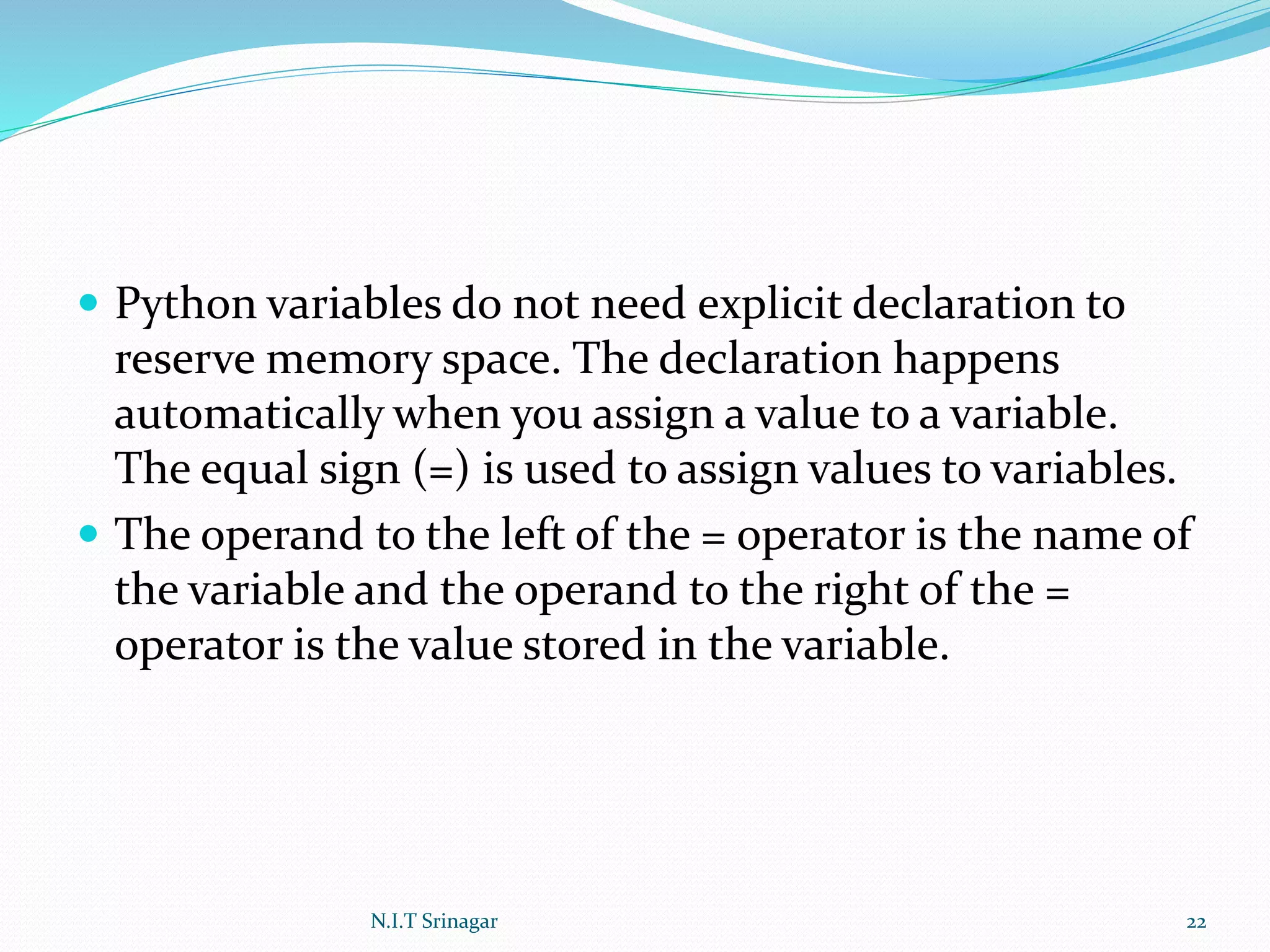 Python variables do not need explicit declaration to
reserve memory space. The declaration happens
automatically when you assign a value to a variable.
The equal sign (=) is used to assign values to variables.
 The operand to the left of the = operator is the name of
the variable and the operand to the right of the =
operator is the value stored in the variable.
N.I.T Srinagar 22
 