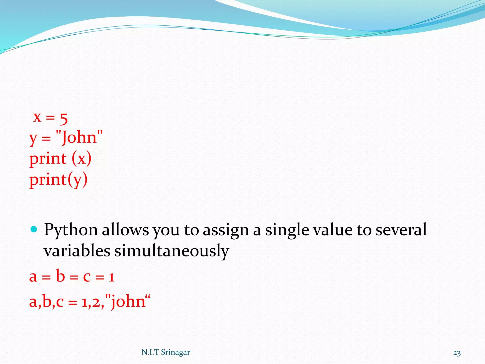 x = 5
y = "John"
print (x)
print(y)
 Python allows you to assign a single value to several
variables simultaneously
a = b = c = 1
a,b,c = 1,2,"john“
N.I.T Srinagar 23
 
