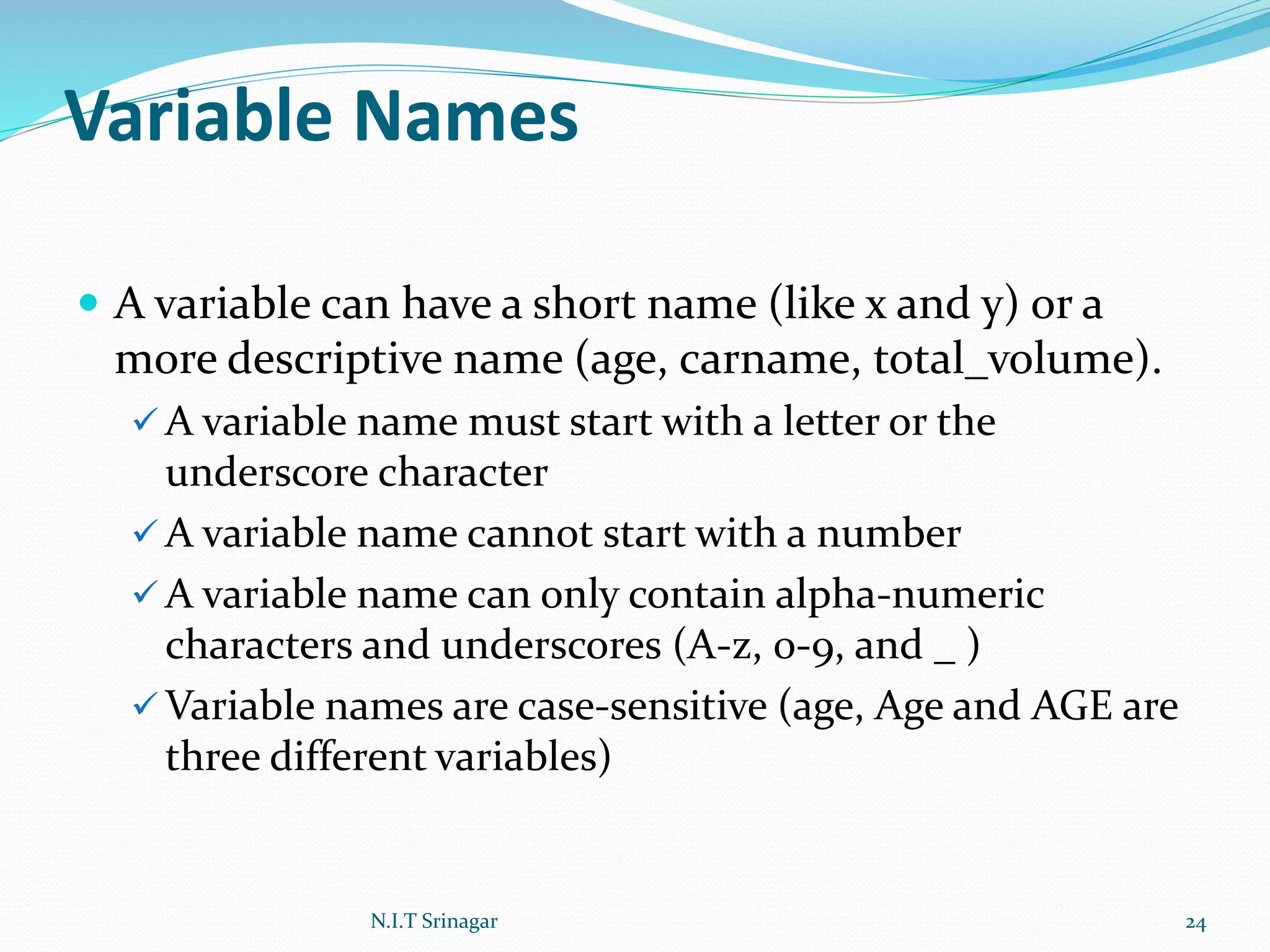 Variable Names
 A variable can have a short name (like x and y) or a
more descriptive name (age, carname, total_volume).
 A variable name must start with a letter or the
underscore character
 A variable name cannot start with a number
 A variable name can only contain alpha-numeric
characters and underscores (A-z, 0-9, and _ )
 Variable names are case-sensitive (age, Age and AGE are
three different variables)
N.I.T Srinagar 24
 