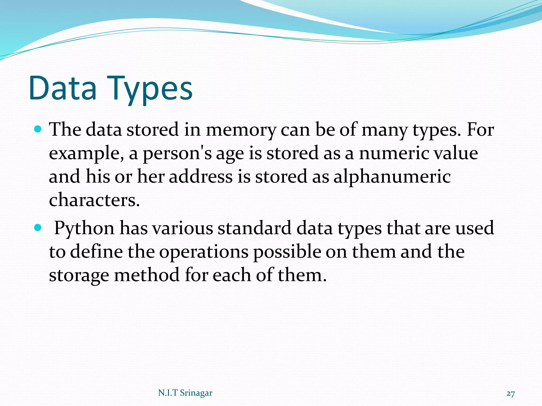 Data Types
 The data stored in memory can be of many types. For
example, a person's age is stored as a numeric value
and his or her address is stored as alphanumeric
characters.
 Python has various standard data types that are used
to define the operations possible on them and the
storage method for each of them.
N.I.T Srinagar 27
 