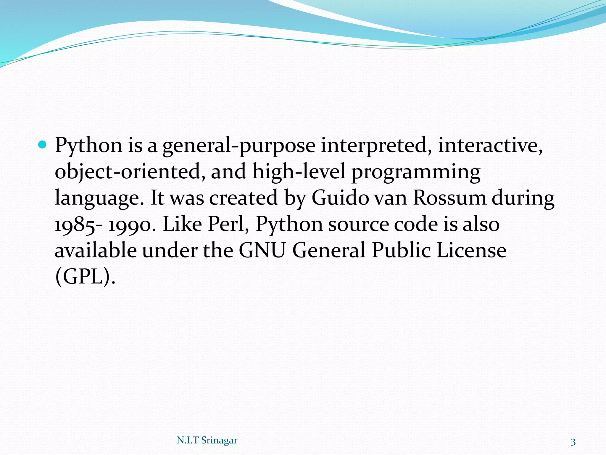  Python is a general-purpose interpreted, interactive,
object-oriented, and high-level programming
language. It was created by Guido van Rossum during
1985- 1990. Like Perl, Python source code is also
available under the GNU General Public License
(GPL).
N.I.T Srinagar 3
 
