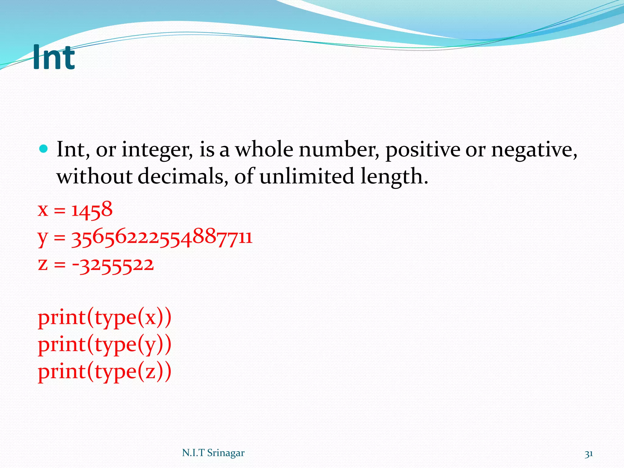 Int
 Int, or integer, is a whole number, positive or negative,
without decimals, of unlimited length.
x = 1458
y = 35656222554887711
z = -3255522
print(type(x))
print(type(y))
print(type(z))
N.I.T Srinagar 31
 