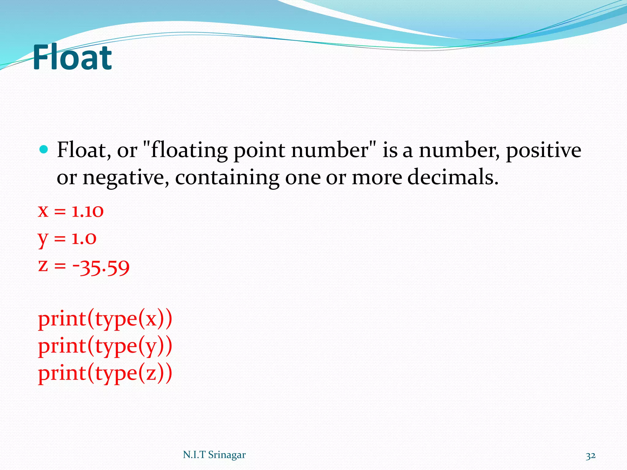 Float
 Float, or "floating point number" is a number, positive
or negative, containing one or more decimals.
x = 1.10
y = 1.0
z = -35.59
print(type(x))
print(type(y))
print(type(z))
N.I.T Srinagar 32
 