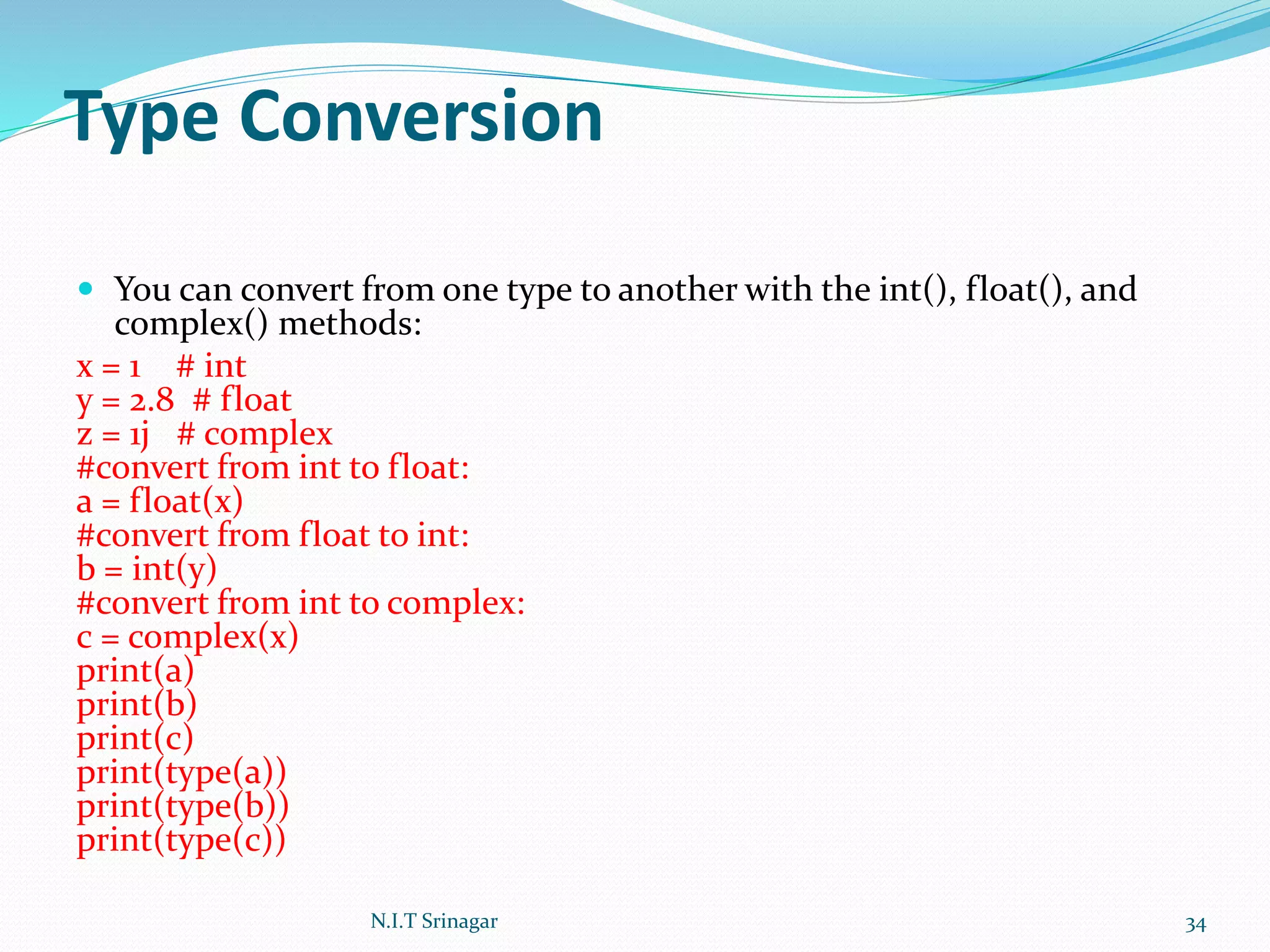 Type Conversion
 You can convert from one type to another with the int(), float(), and
complex() methods:
x = 1 # int
y = 2.8 # float
z = 1j # complex
#convert from int to float:
a = float(x)
#convert from float to int:
b = int(y)
#convert from int to complex:
c = complex(x)
print(a)
print(b)
print(c)
print(type(a))
print(type(b))
print(type(c))
N.I.T Srinagar 34
 