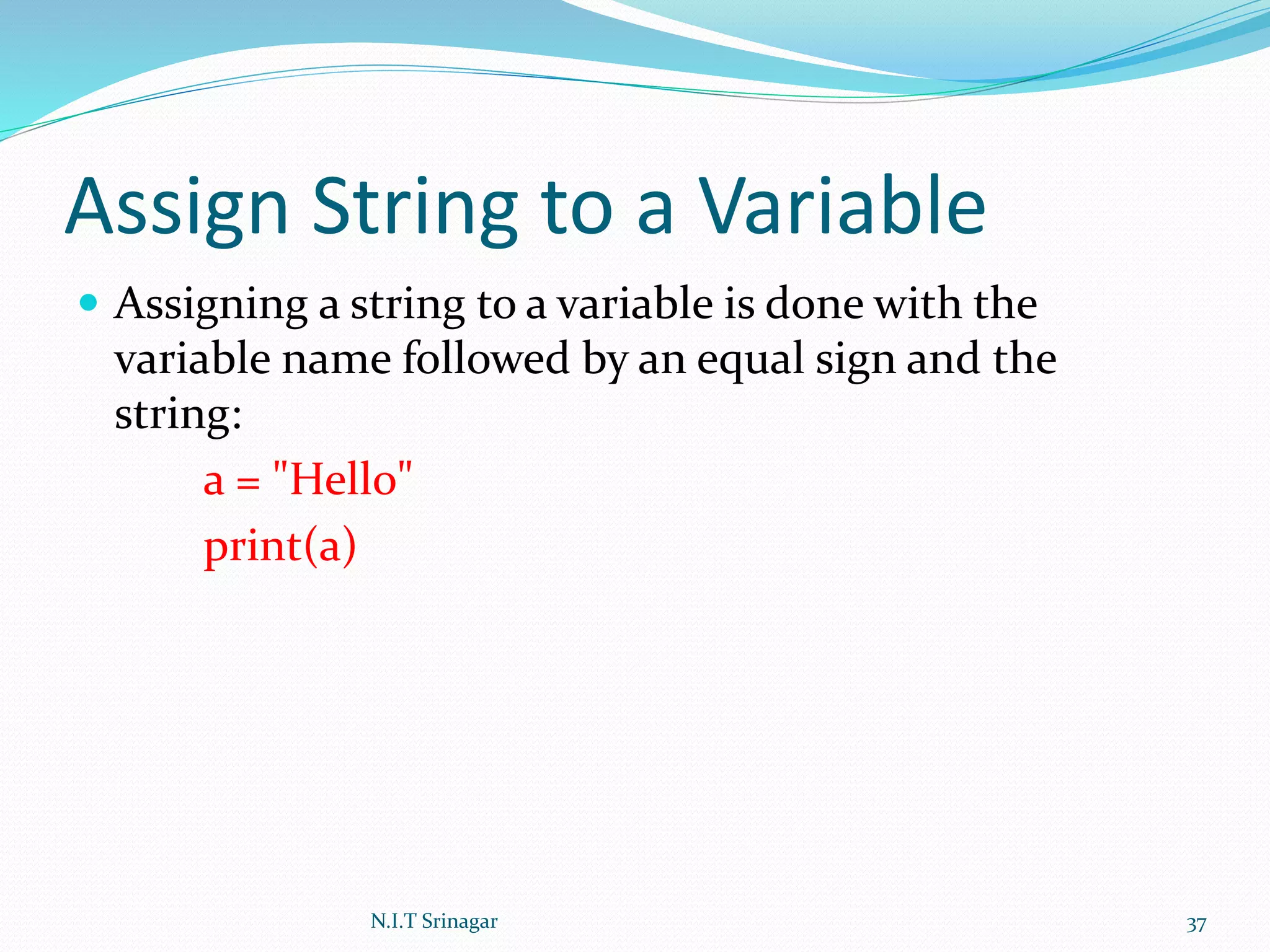Assign String to a Variable
 Assigning a string to a variable is done with the
variable name followed by an equal sign and the
string:
a = "Hello"
print(a)
N.I.T Srinagar 37
 