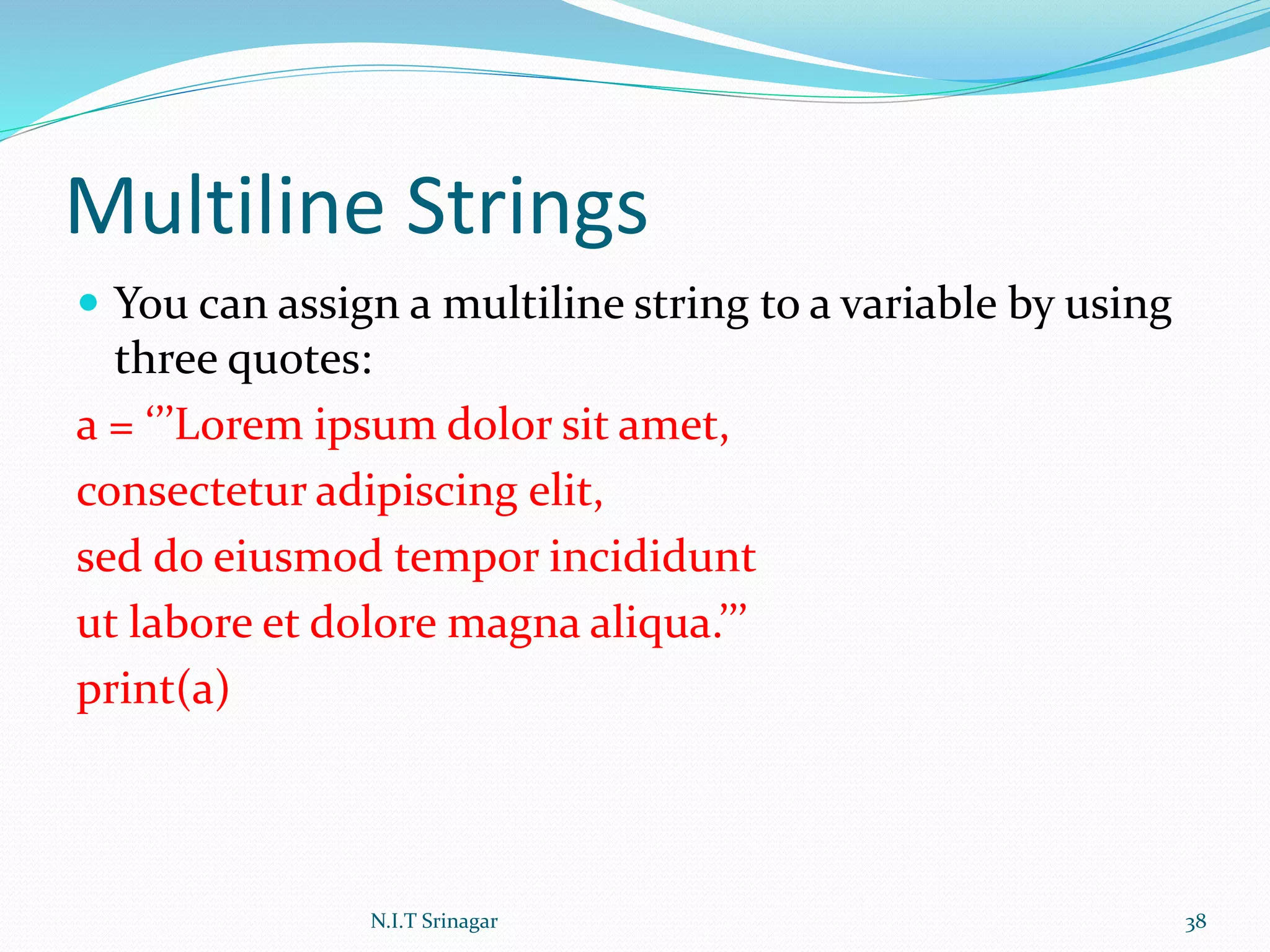 Multiline Strings
 You can assign a multiline string to a variable by using
three quotes:
a = ‘’’Lorem ipsum dolor sit amet,
consectetur adipiscing elit,
sed do eiusmod tempor incididunt
ut labore et dolore magna aliqua.’’’
print(a)
N.I.T Srinagar 38
 