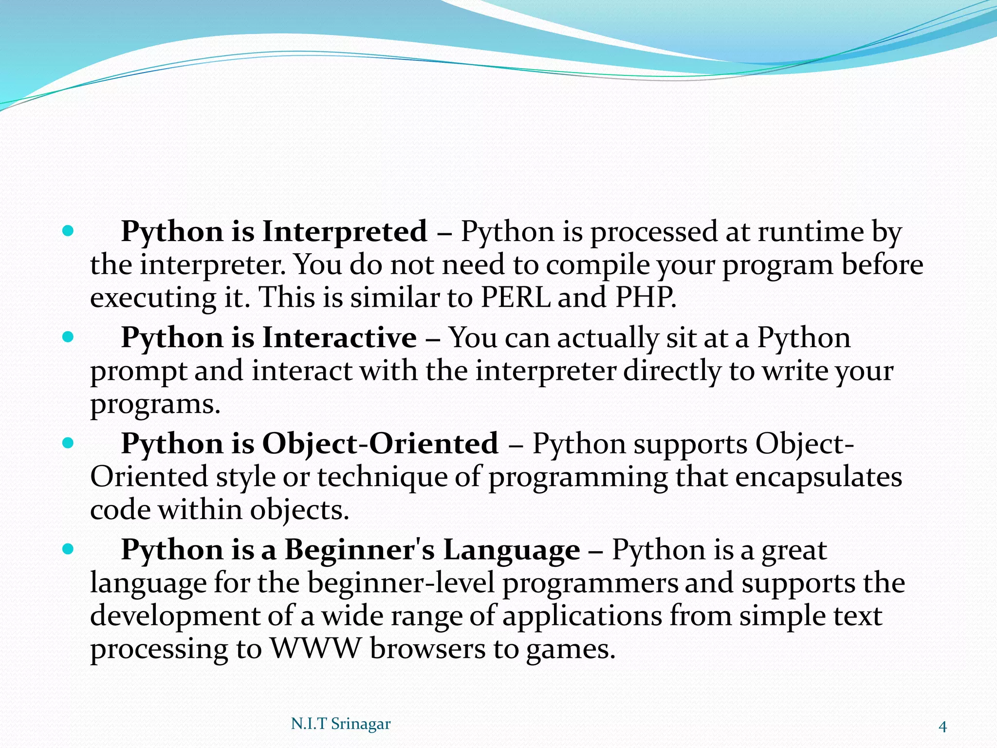  Python is Interpreted − Python is processed at runtime by
the interpreter. You do not need to compile your program before
executing it. This is similar to PERL and PHP.
 Python is Interactive − You can actually sit at a Python
prompt and interact with the interpreter directly to write your
programs.
 Python is Object-Oriented − Python supports Object-
Oriented style or technique of programming that encapsulates
code within objects.
 Python is a Beginner's Language − Python is a great
language for the beginner-level programmers and supports the
development of a wide range of applications from simple text
processing to WWW browsers to games.
N.I.T Srinagar 4
 