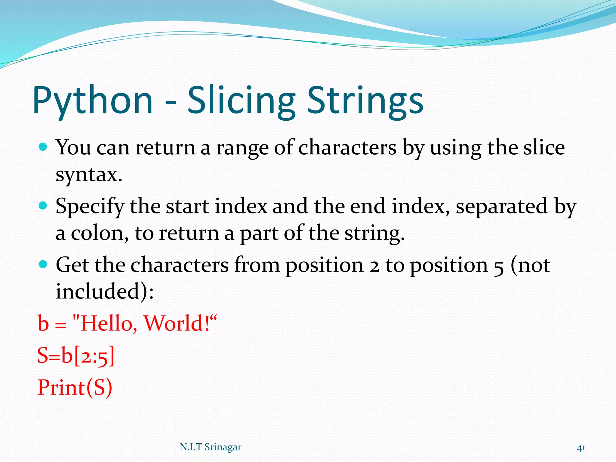 Python - Slicing Strings
 You can return a range of characters by using the slice
syntax.
 Specify the start index and the end index, separated by
a colon, to return a part of the string.
 Get the characters from position 2 to position 5 (not
included):
b = "Hello, World!“
S=b[2:5]
Print(S)
N.I.T Srinagar 41
 