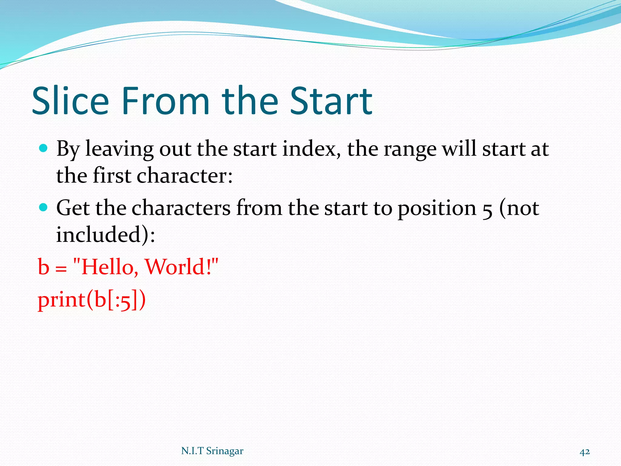 Slice From the Start
 By leaving out the start index, the range will start at
the first character:
 Get the characters from the start to position 5 (not
included):
b = "Hello, World!"
print(b[:5])
N.I.T Srinagar 42
 