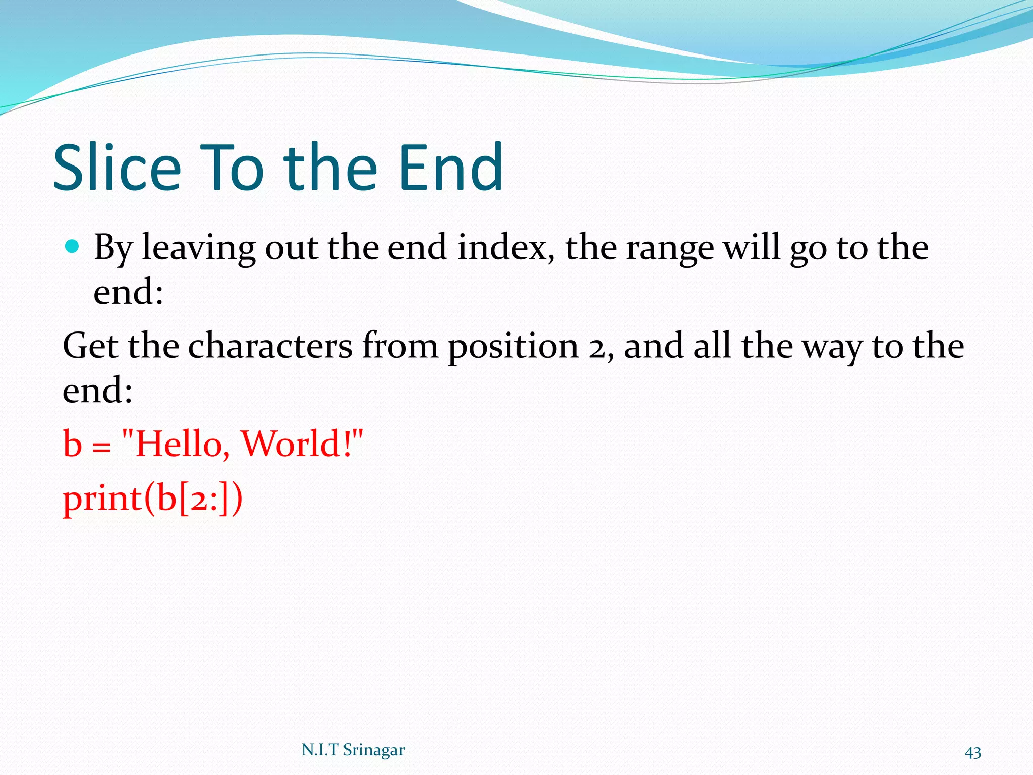 Slice To the End
 By leaving out the end index, the range will go to the
end:
Get the characters from position 2, and all the way to the
end:
b = "Hello, World!"
print(b[2:])
N.I.T Srinagar 43
 