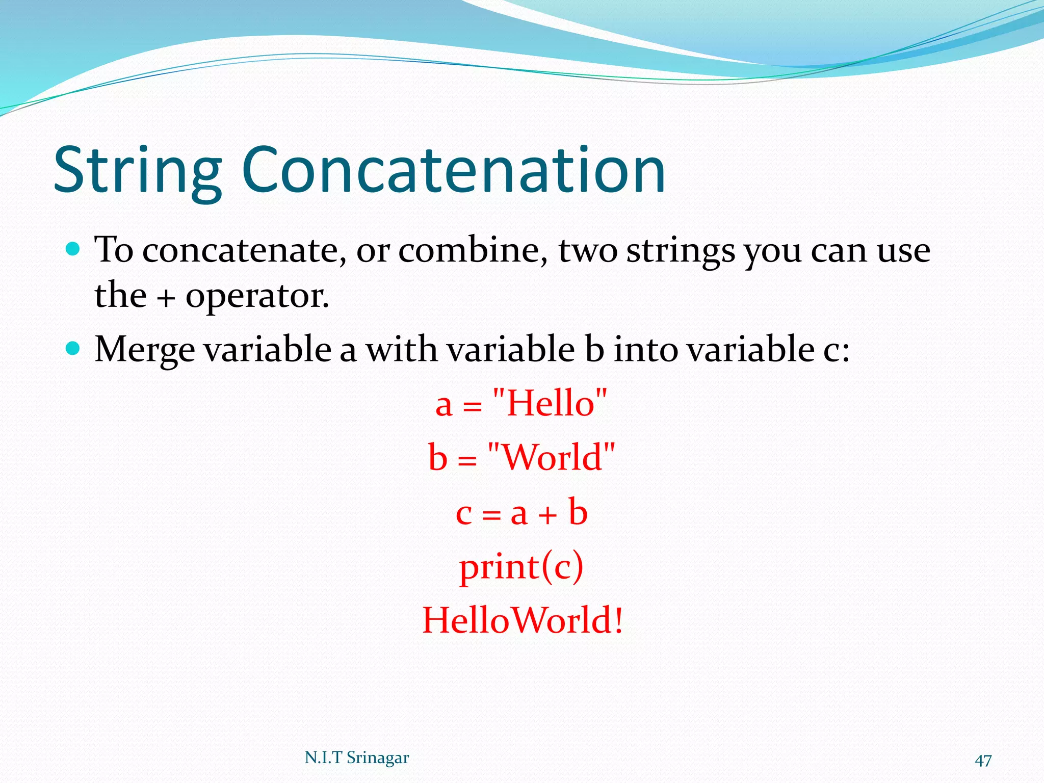 String Concatenation
 To concatenate, or combine, two strings you can use
the + operator.
 Merge variable a with variable b into variable c:
a = "Hello"
b = "World"
c = a + b
print(c)
HelloWorld!
N.I.T Srinagar 47
 