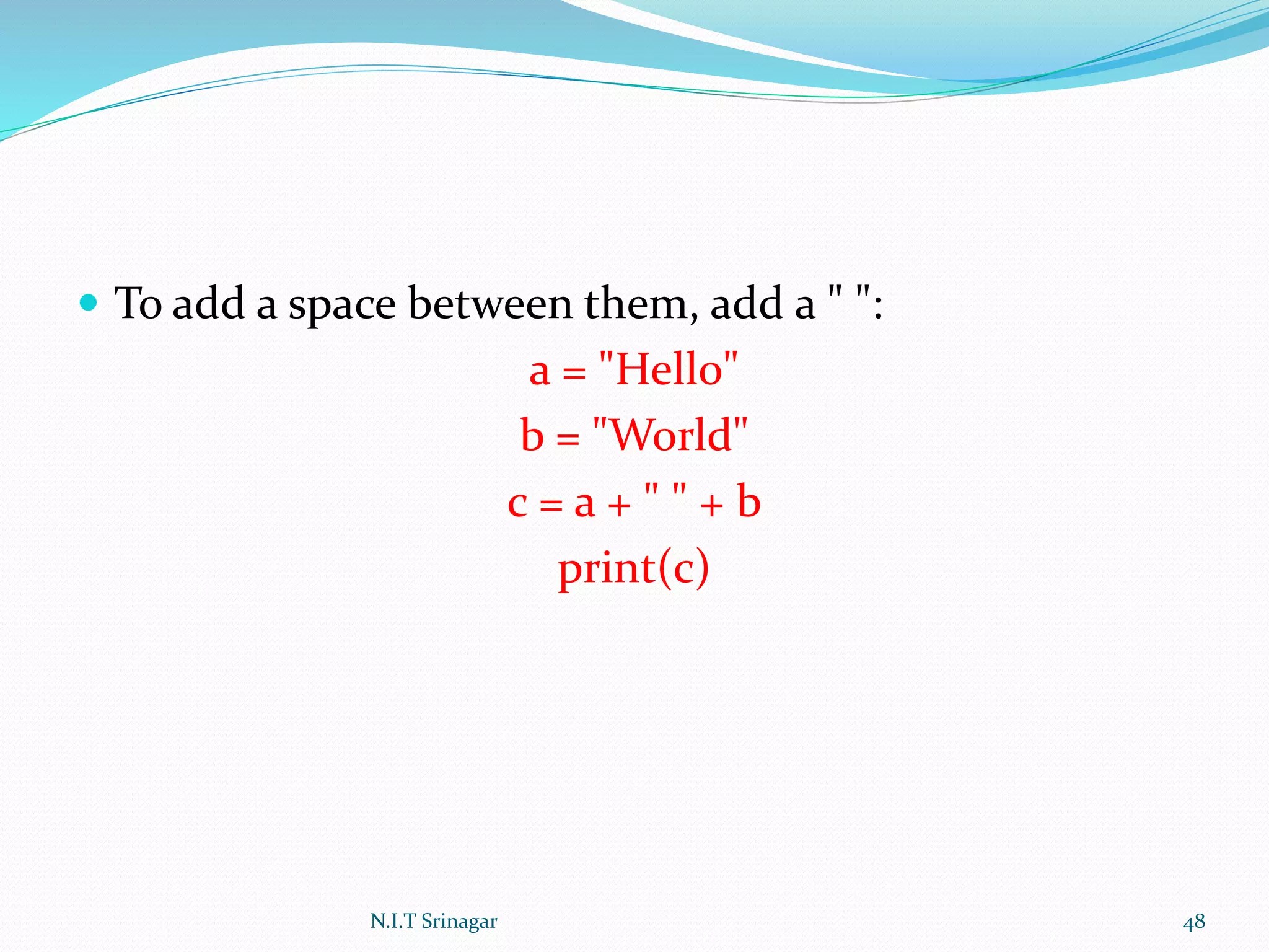  To add a space between them, add a " ":
a = "Hello"
b = "World"
c = a + " " + b
print(c)
N.I.T Srinagar 48
 