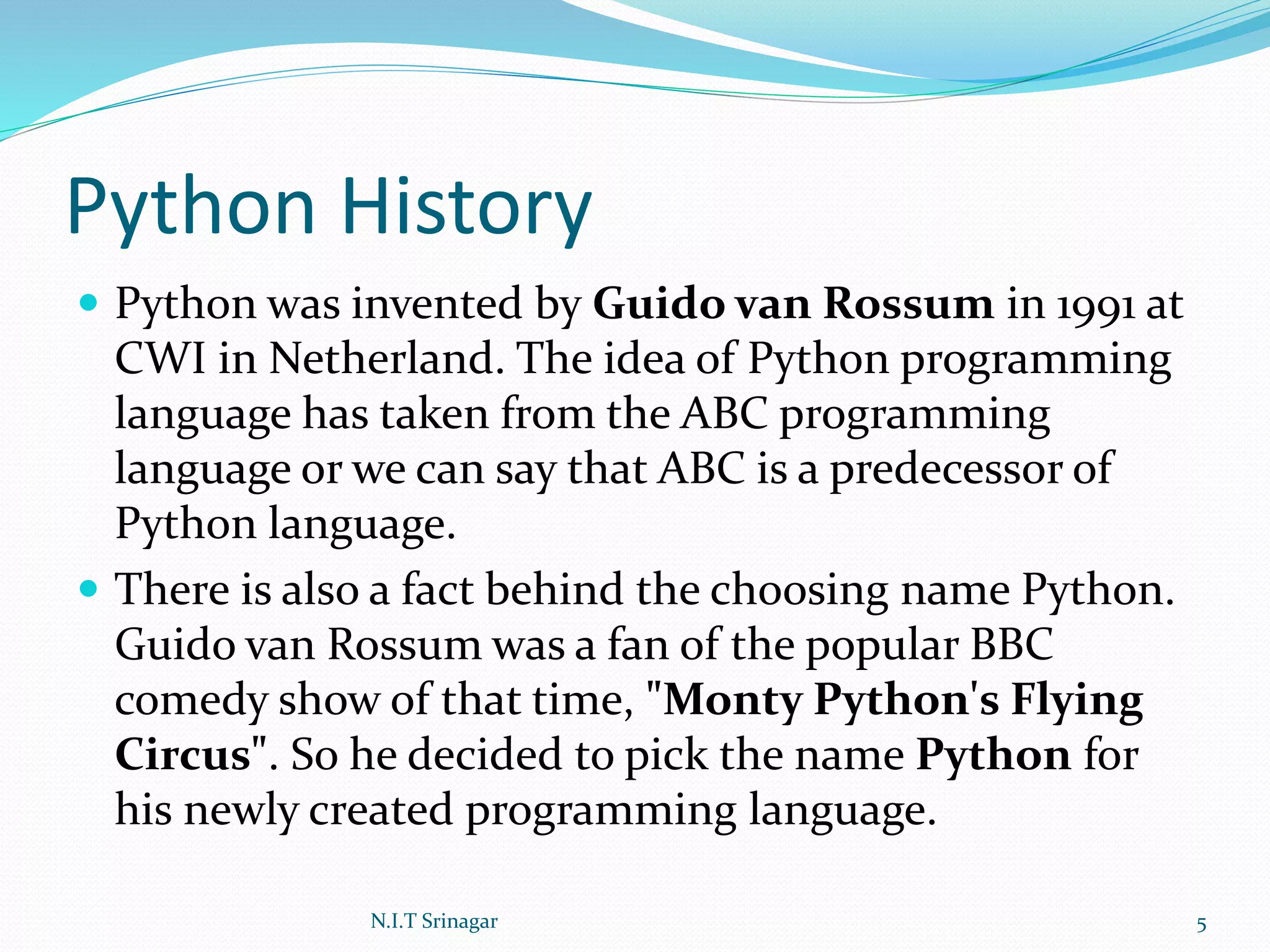 Python History
 Python was invented by Guido van Rossum in 1991 at
CWI in Netherland. The idea of Python programming
language has taken from the ABC programming
language or we can say that ABC is a predecessor of
Python language.
 There is also a fact behind the choosing name Python.
Guido van Rossum was a fan of the popular BBC
comedy show of that time, "Monty Python's Flying
Circus". So he decided to pick the name Python for
his newly created programming language.
N.I.T Srinagar 5
 