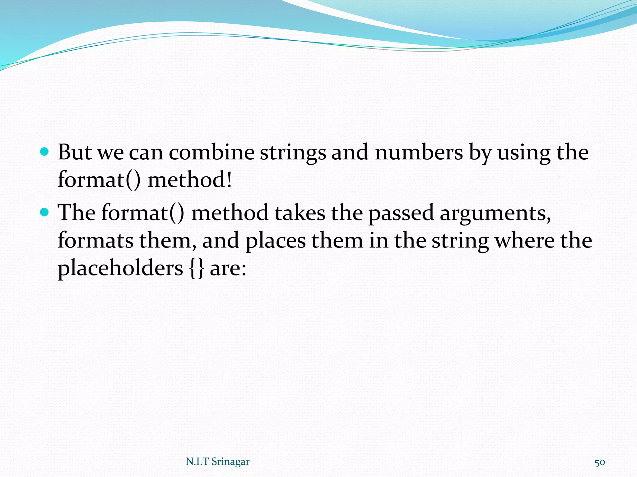  But we can combine strings and numbers by using the
format() method!
 The format() method takes the passed arguments,
formats them, and places them in the string where the
placeholders {} are:
N.I.T Srinagar 50
 