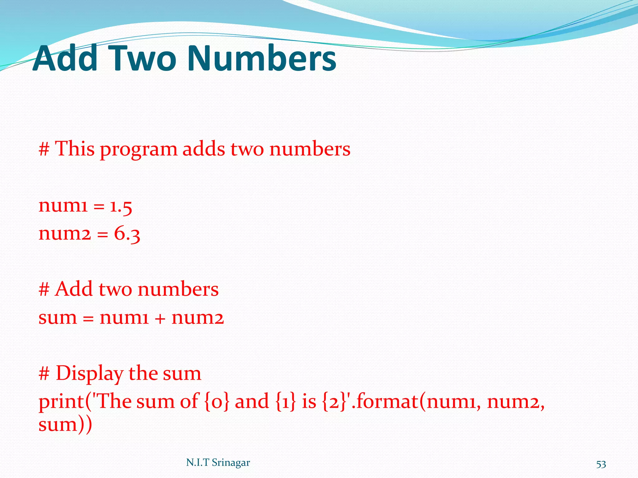 Add Two Numbers
# This program adds two numbers
num1 = 1.5
num2 = 6.3
# Add two numbers
sum = num1 + num2
# Display the sum
print('The sum of {0} and {1} is {2}'.format(num1, num2,
sum))
N.I.T Srinagar 53
 