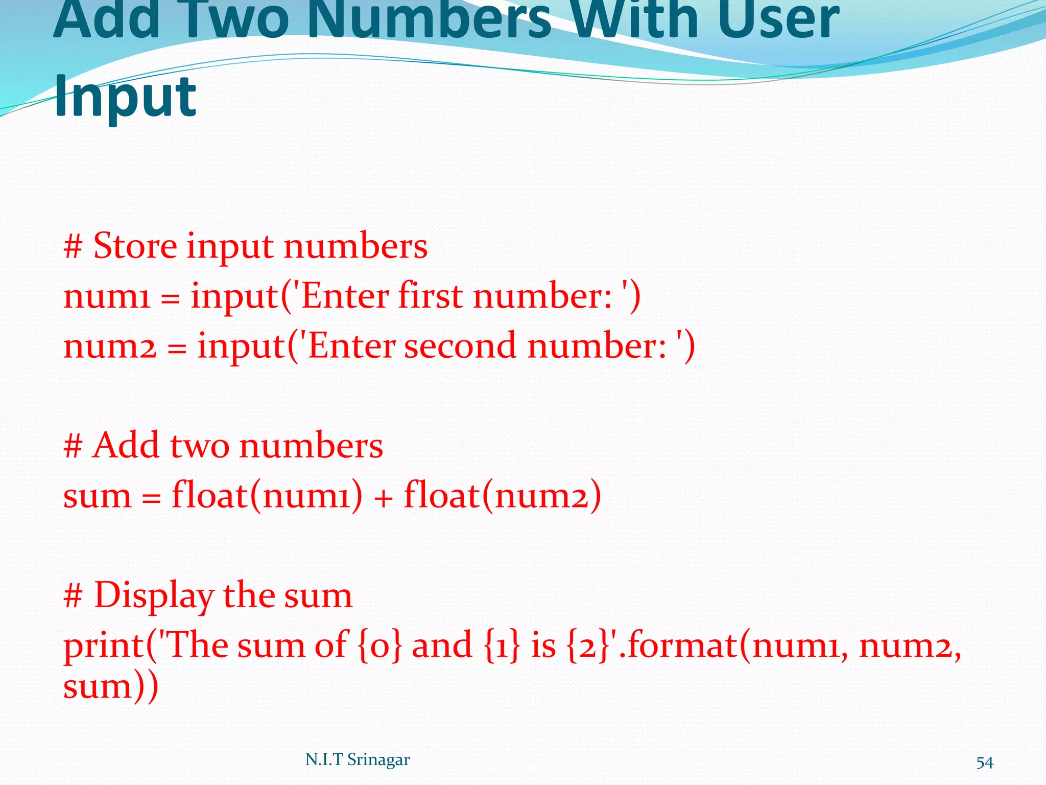 Add Two Numbers With User
Input
# Store input numbers
num1 = input('Enter first number: ')
num2 = input('Enter second number: ')
# Add two numbers
sum = float(num1) + float(num2)
# Display the sum
print('The sum of {0} and {1} is {2}'.format(num1, num2,
sum))
N.I.T Srinagar 54
 