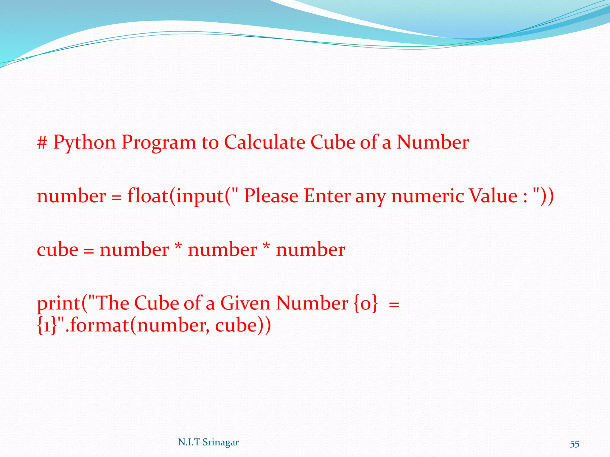 # Python Program to Calculate Cube of a Number
number = float(input(" Please Enter any numeric Value : "))
cube = number * number * number
print("The Cube of a Given Number {0} =
{1}".format(number, cube))
N.I.T Srinagar 55
 