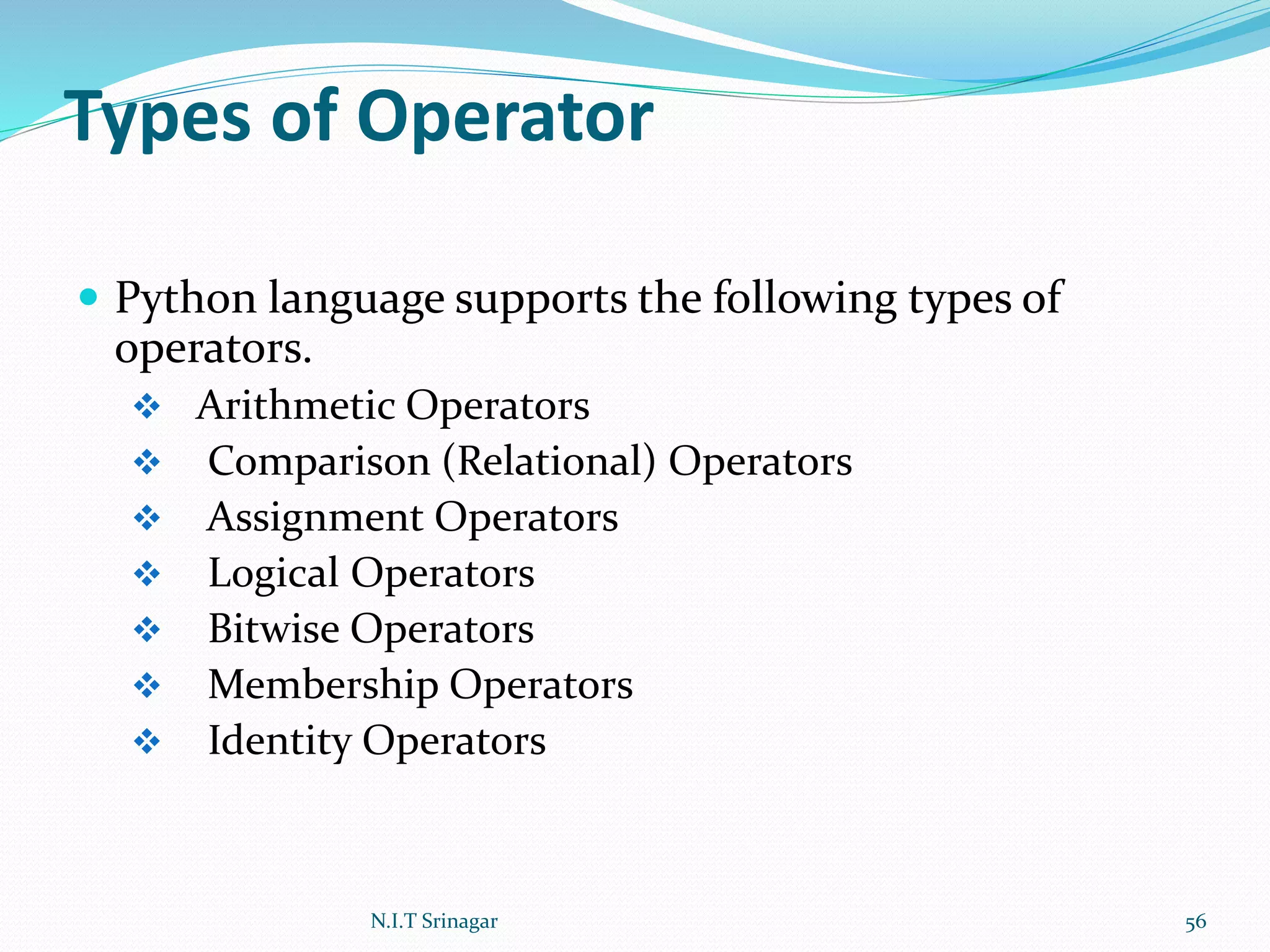 Types of Operator
 Python language supports the following types of
operators.
 Arithmetic Operators
 Comparison (Relational) Operators
 Assignment Operators
 Logical Operators
 Bitwise Operators
 Membership Operators
 Identity Operators
N.I.T Srinagar 56
 