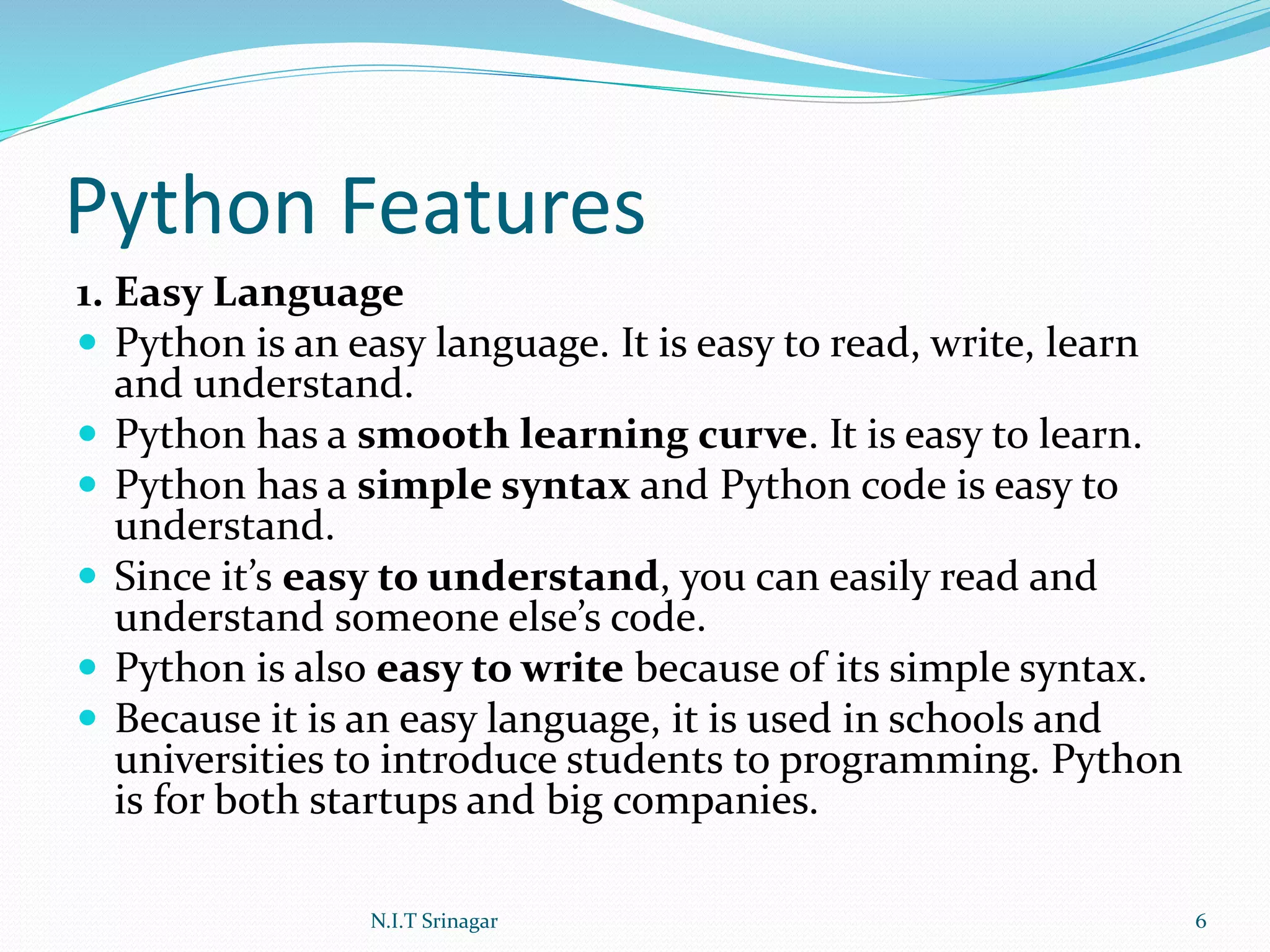 Python Features
1. Easy Language
 Python is an easy language. It is easy to read, write, learn
and understand.
 Python has a smooth learning curve. It is easy to learn.
 Python has a simple syntax and Python code is easy to
understand.
 Since it’s easy to understand, you can easily read and
understand someone else’s code.
 Python is also easy to write because of its simple syntax.
 Because it is an easy language, it is used in schools and
universities to introduce students to programming. Python
is for both startups and big companies.
N.I.T Srinagar 6
 
