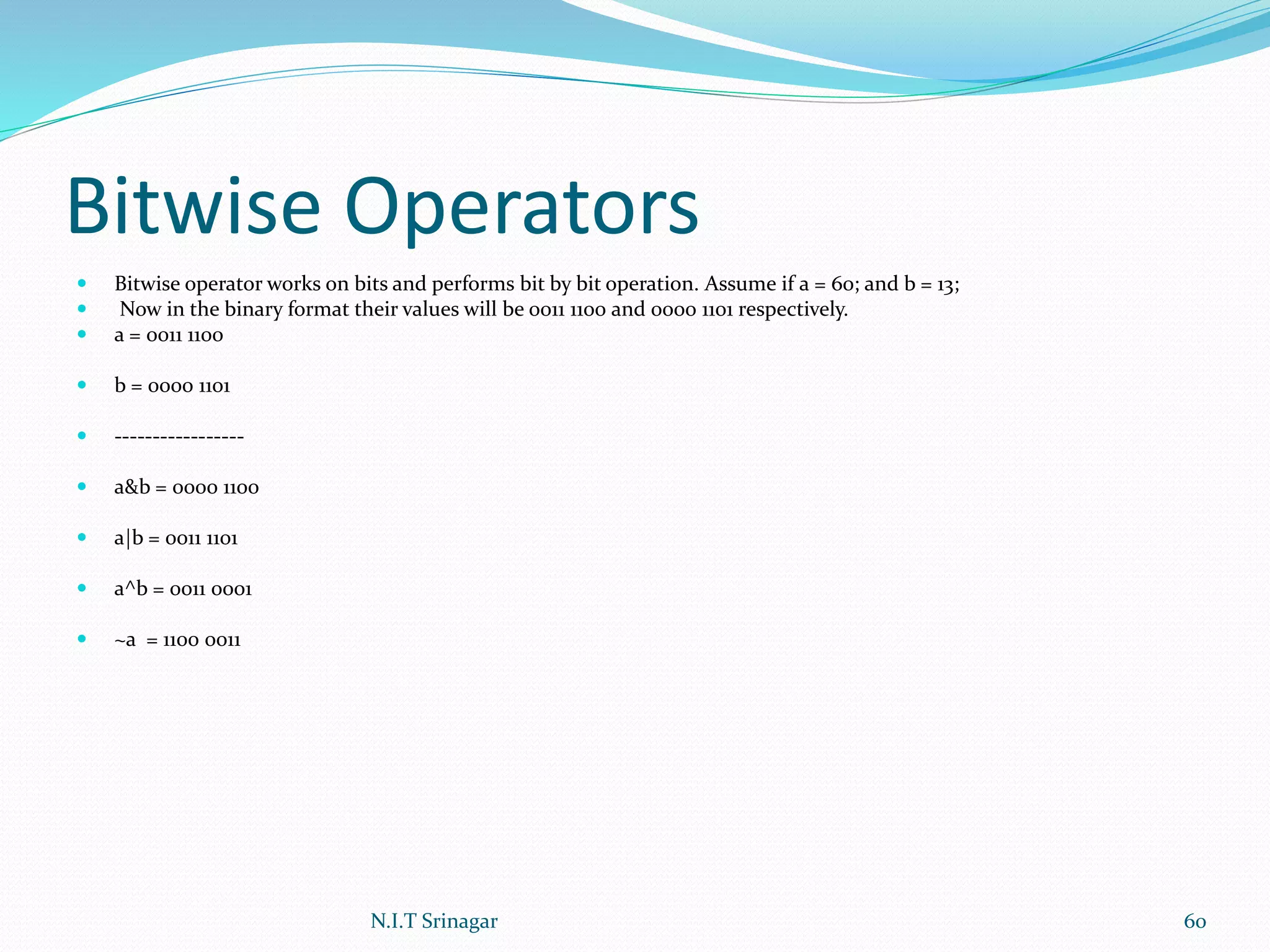 Bitwise Operators
 Bitwise operator works on bits and performs bit by bit operation. Assume if a = 60; and b = 13;
 Now in the binary format their values will be 0011 1100 and 0000 1101 respectively.
 a = 0011 1100
 b = 0000 1101
 -----------------
 a&b = 0000 1100
 a|b = 0011 1101
 a^b = 0011 0001
 ~a = 1100 0011
N.I.T Srinagar 60
 