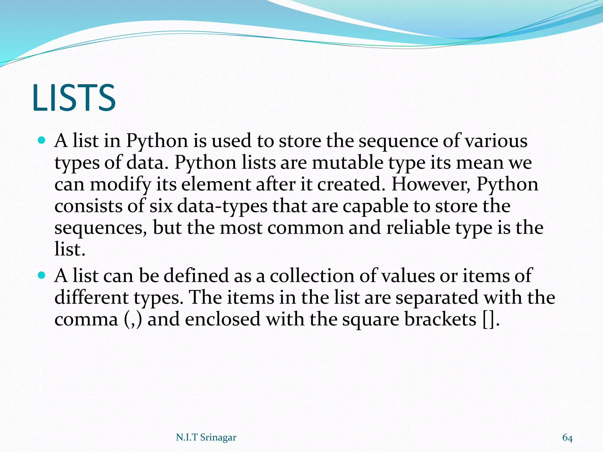 LISTS
 A list in Python is used to store the sequence of various
types of data. Python lists are mutable type its mean we
can modify its element after it created. However, Python
consists of six data-types that are capable to store the
sequences, but the most common and reliable type is the
list.
 A list can be defined as a collection of values or items of
different types. The items in the list are separated with the
comma (,) and enclosed with the square brackets [].
N.I.T Srinagar 64
 