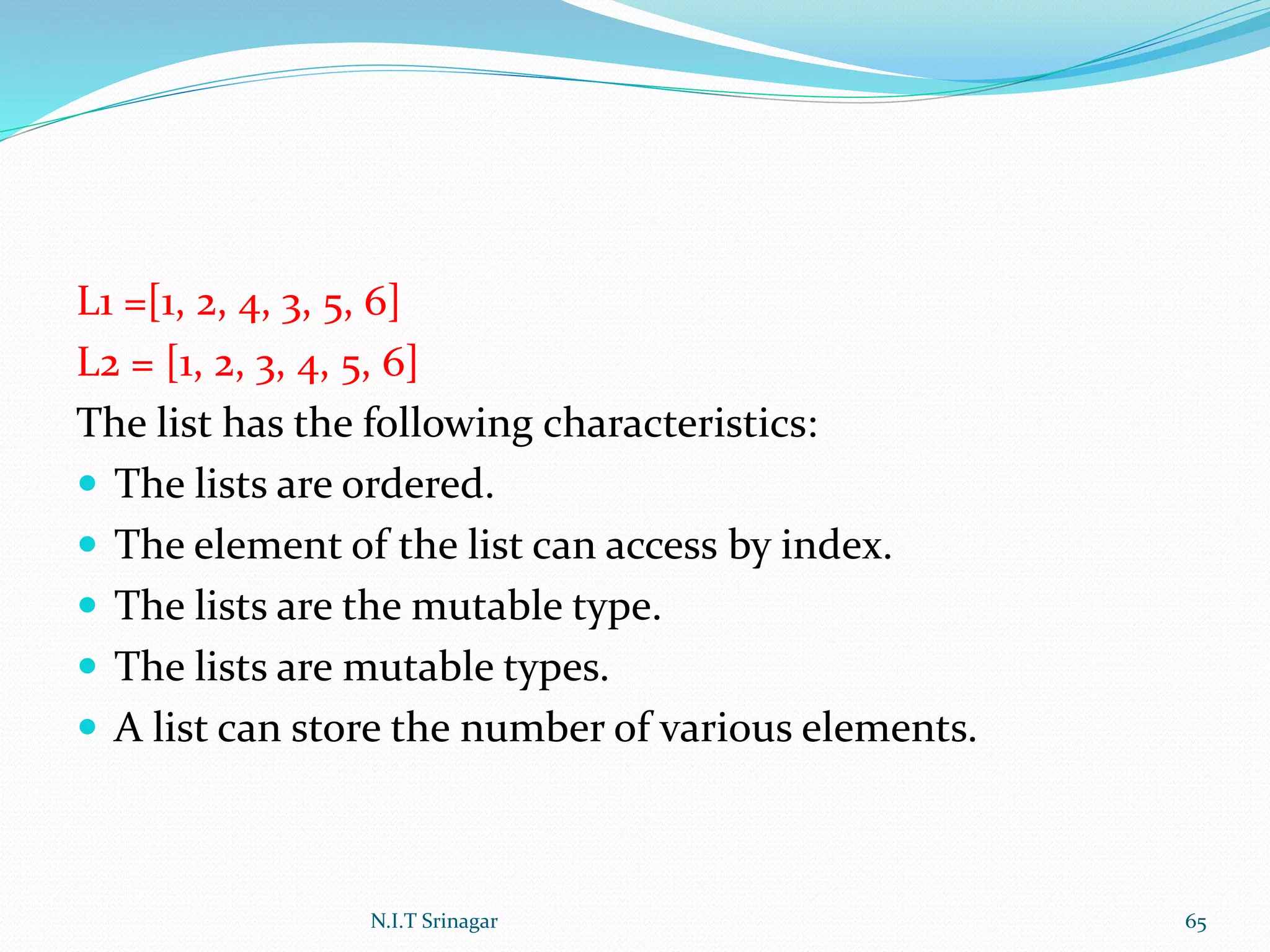 L1 =[1, 2, 4, 3, 5, 6]
L2 = [1, 2, 3, 4, 5, 6]
The list has the following characteristics:
 The lists are ordered.
 The element of the list can access by index.
 The lists are the mutable type.
 The lists are mutable types.
 A list can store the number of various elements.
N.I.T Srinagar 65
 