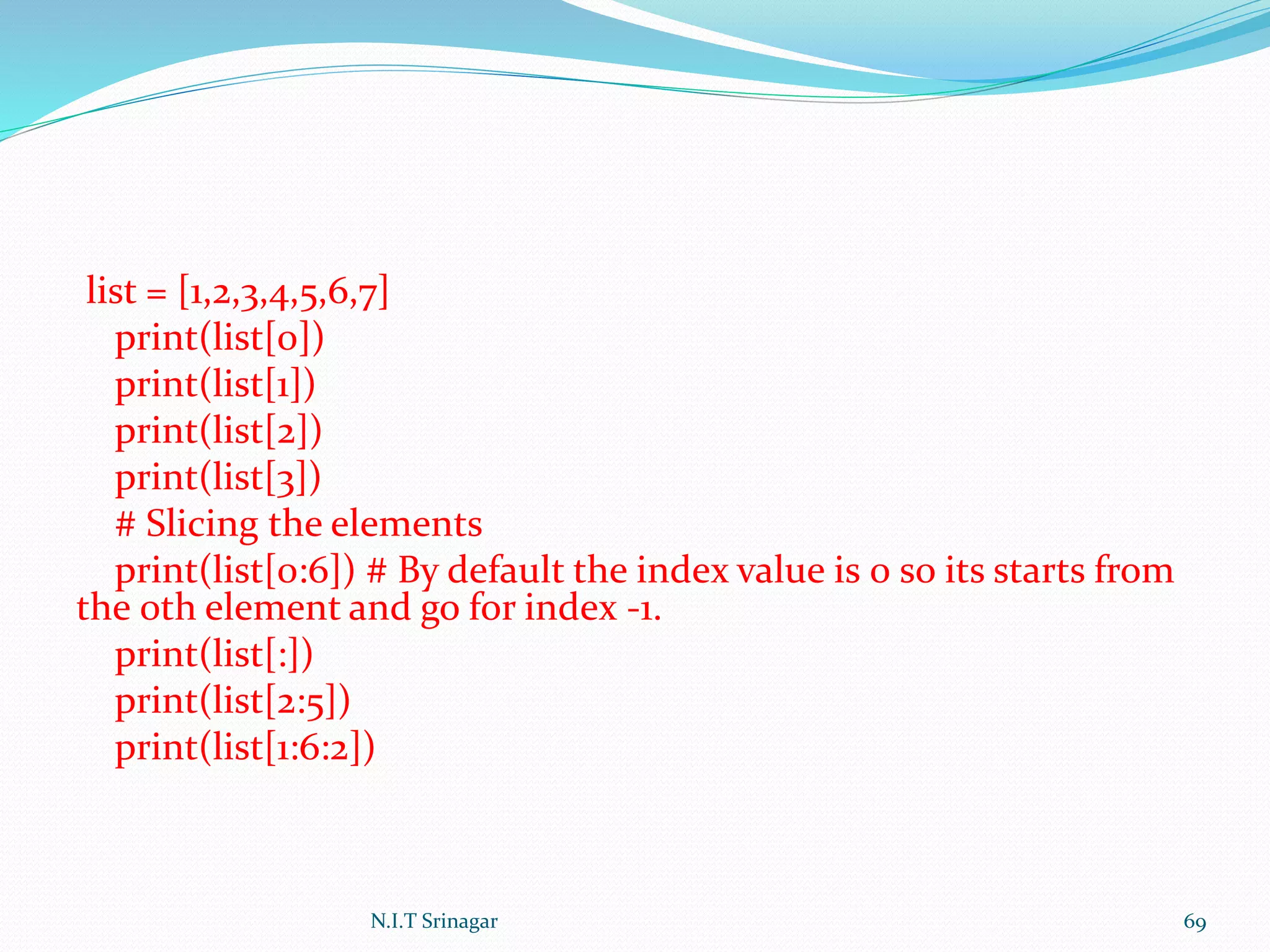 list = [1,2,3,4,5,6,7]
print(list[0])
print(list[1])
print(list[2])
print(list[3])
# Slicing the elements
print(list[0:6]) # By default the index value is 0 so its starts from
the 0th element and go for index -1.
print(list[:])
print(list[2:5])
print(list[1:6:2])
N.I.T Srinagar 69
 