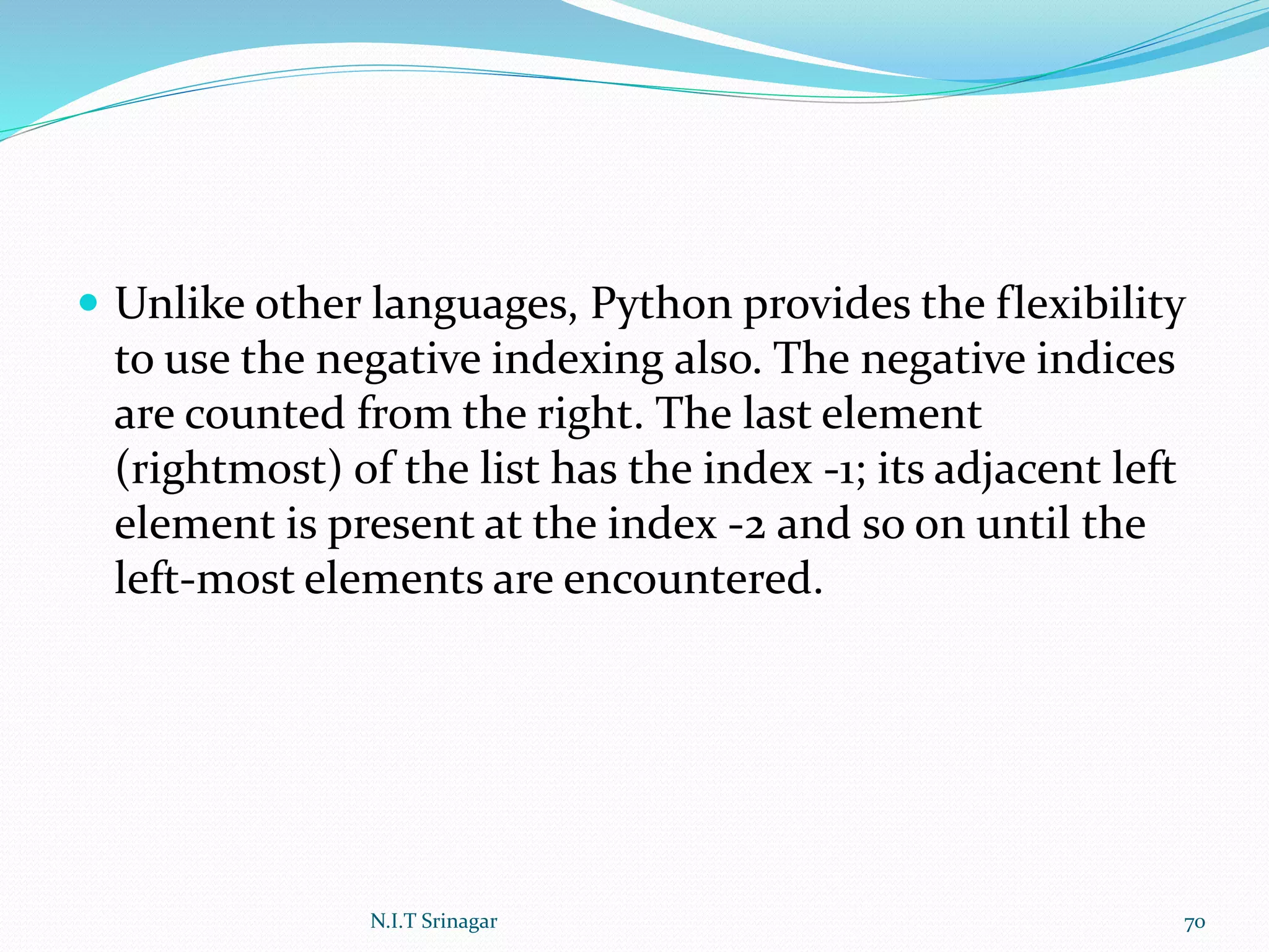  Unlike other languages, Python provides the flexibility
to use the negative indexing also. The negative indices
are counted from the right. The last element
(rightmost) of the list has the index -1; its adjacent left
element is present at the index -2 and so on until the
left-most elements are encountered.
N.I.T Srinagar 70
 