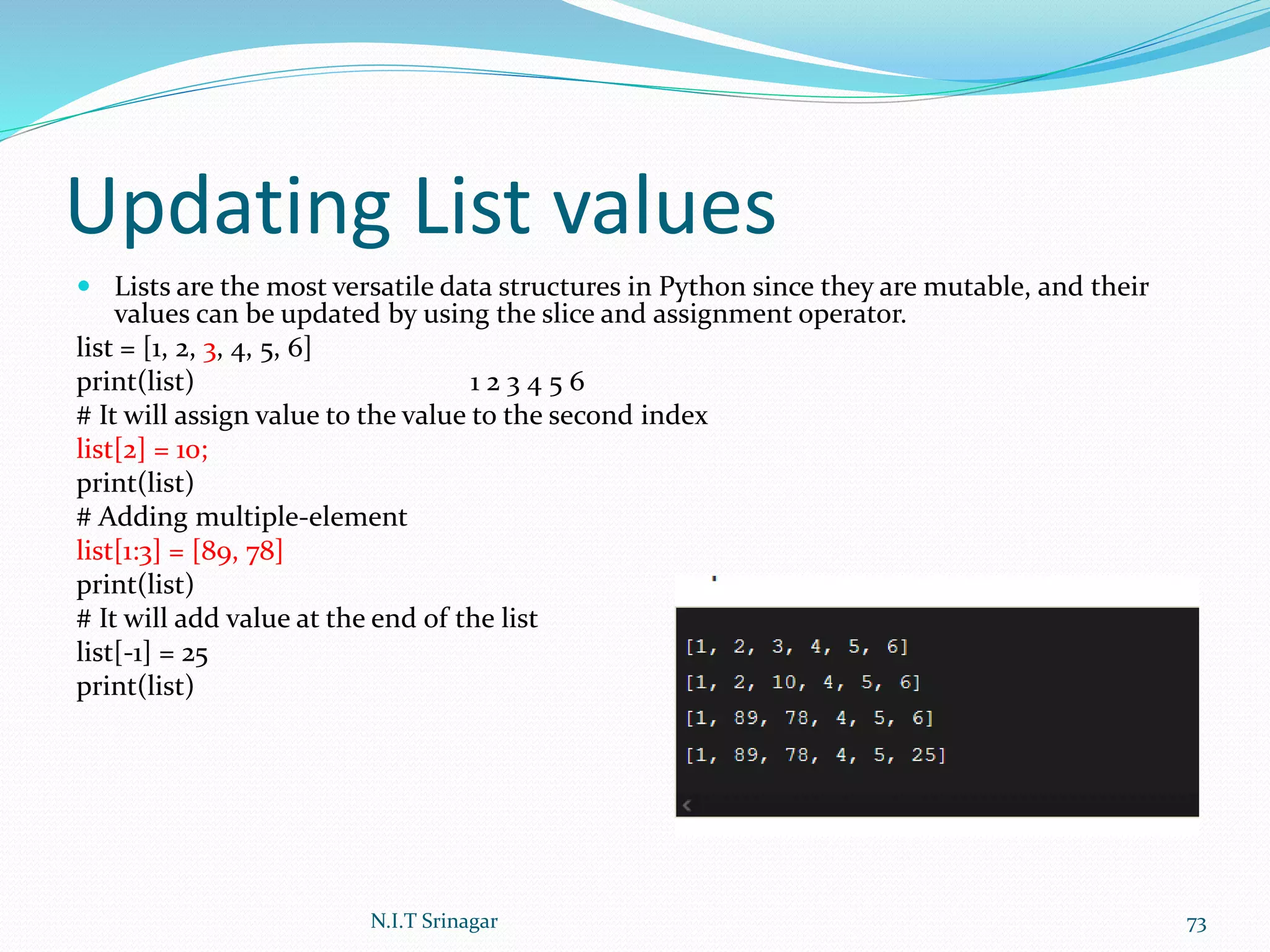 Updating List values
 Lists are the most versatile data structures in Python since they are mutable, and their
values can be updated by using the slice and assignment operator.
list = [1, 2, 3, 4, 5, 6]
print(list) 1 2 3 4 5 6
# It will assign value to the value to the second index
list[2] = 10;
print(list)
# Adding multiple-element
list[1:3] = [89, 78]
print(list)
# It will add value at the end of the list
list[-1] = 25
print(list)
N.I.T Srinagar 73
 