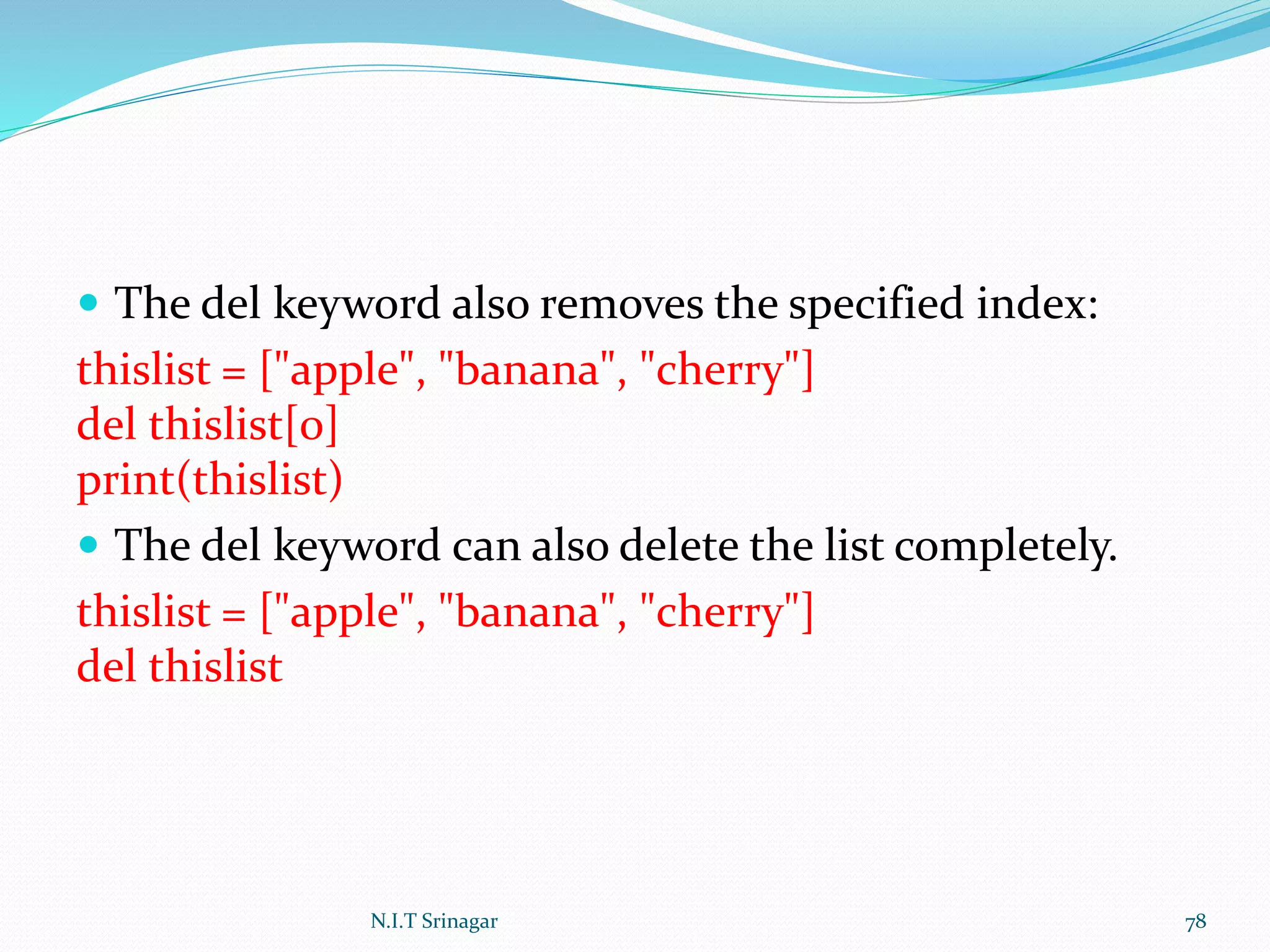  The del keyword also removes the specified index:
thislist = ["apple", "banana", "cherry"]
del thislist[0]
print(thislist)
 The del keyword can also delete the list completely.
thislist = ["apple", "banana", "cherry"]
del thislist
N.I.T Srinagar 78
 