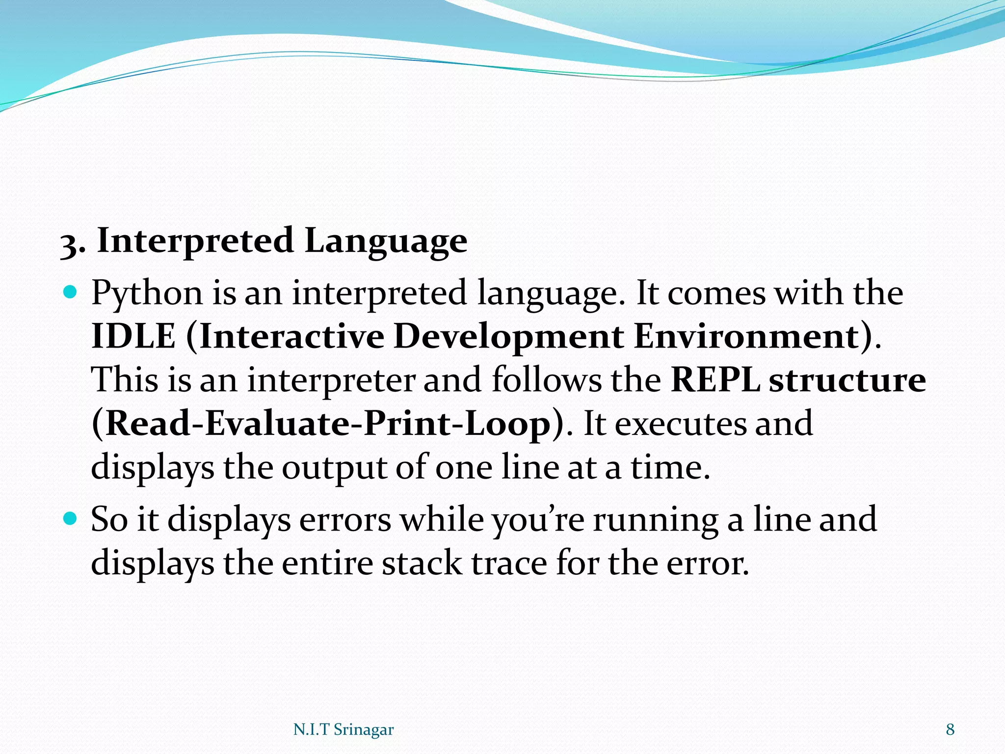 3. Interpreted Language
 Python is an interpreted language. It comes with the
IDLE (Interactive Development Environment).
This is an interpreter and follows the REPL structure
(Read-Evaluate-Print-Loop). It executes and
displays the output of one line at a time.
 So it displays errors while you’re running a line and
displays the entire stack trace for the error.
N.I.T Srinagar 8
 