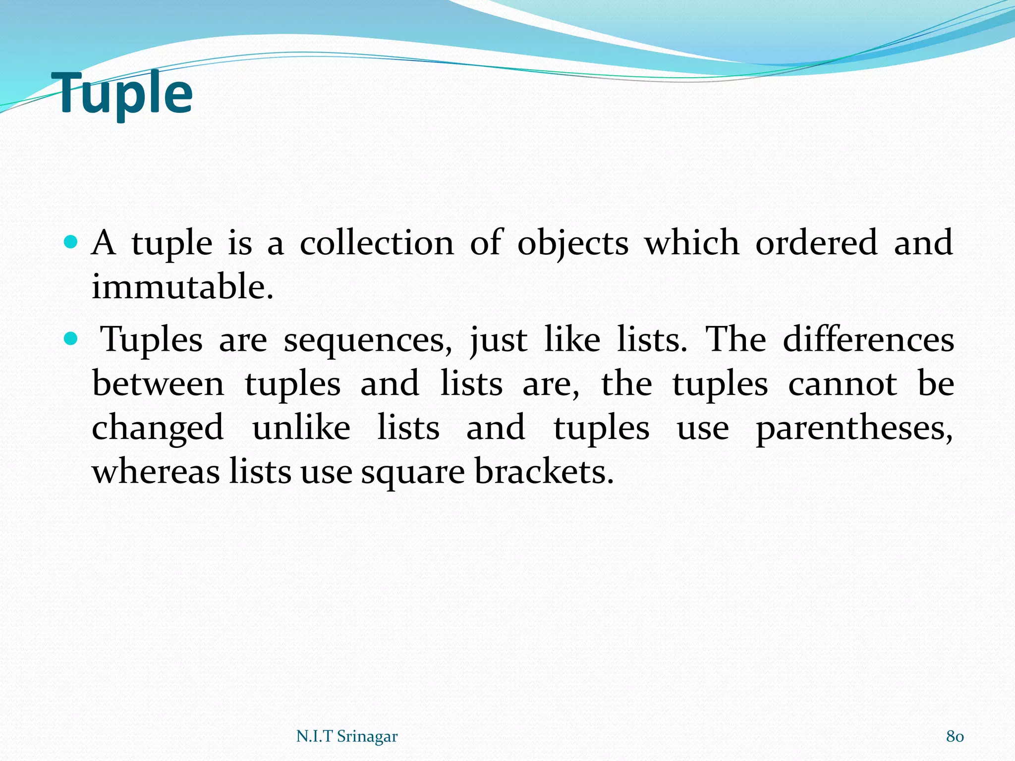 Tuple
 A tuple is a collection of objects which ordered and
immutable.
 Tuples are sequences, just like lists. The differences
between tuples and lists are, the tuples cannot be
changed unlike lists and tuples use parentheses,
whereas lists use square brackets.
N.I.T Srinagar 80
 