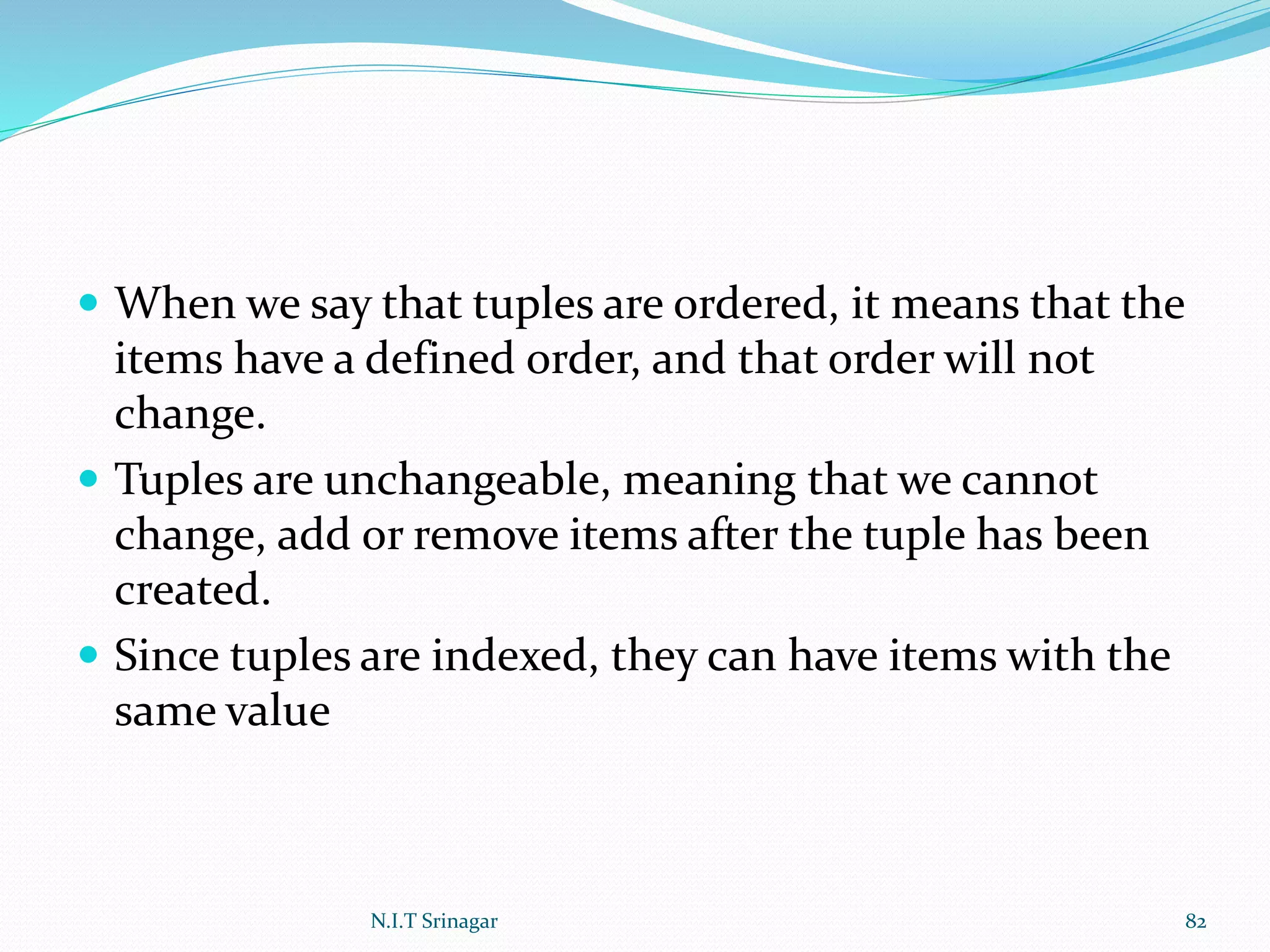  When we say that tuples are ordered, it means that the
items have a defined order, and that order will not
change.
 Tuples are unchangeable, meaning that we cannot
change, add or remove items after the tuple has been
created.
 Since tuples are indexed, they can have items with the
same value
N.I.T Srinagar 82
 