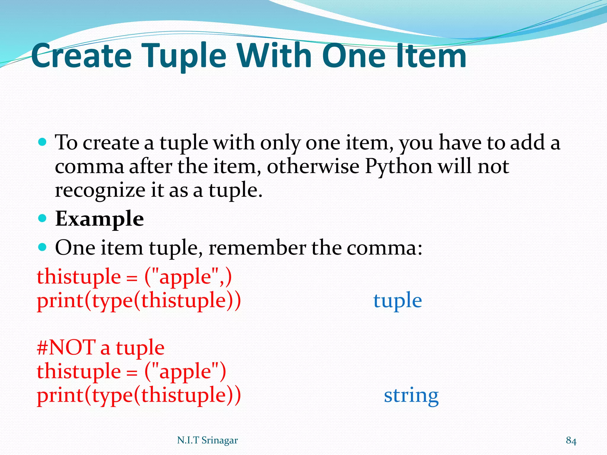 Create Tuple With One Item
 To create a tuple with only one item, you have to add a
comma after the item, otherwise Python will not
recognize it as a tuple.
 Example
 One item tuple, remember the comma:
thistuple = ("apple",)
print(type(thistuple)) tuple
#NOT a tuple
thistuple = ("apple")
print(type(thistuple)) string
N.I.T Srinagar 84
 