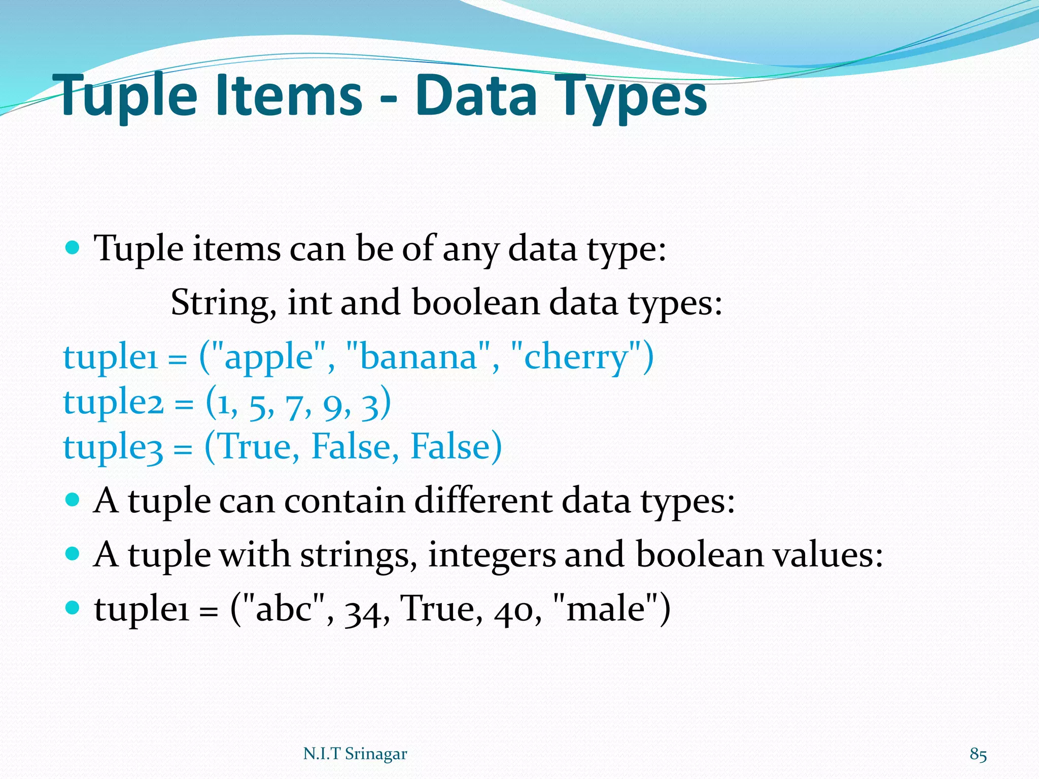 Tuple Items - Data Types
 Tuple items can be of any data type:
String, int and boolean data types:
tuple1 = ("apple", "banana", "cherry")
tuple2 = (1, 5, 7, 9, 3)
tuple3 = (True, False, False)
 A tuple can contain different data types:
 A tuple with strings, integers and boolean values:
 tuple1 = ("abc", 34, True, 40, "male")
N.I.T Srinagar 85
 