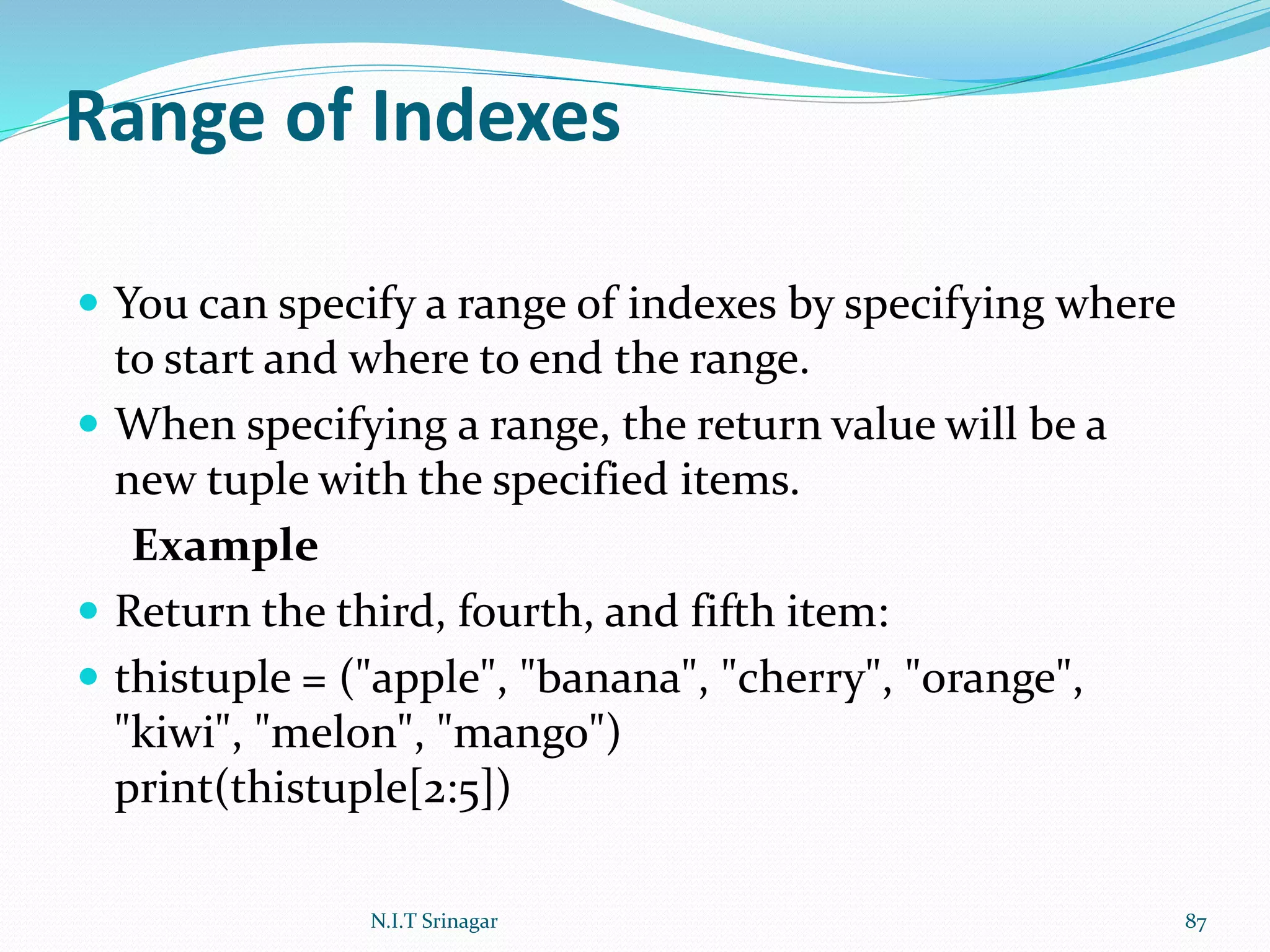 Range of Indexes
 You can specify a range of indexes by specifying where
to start and where to end the range.
 When specifying a range, the return value will be a
new tuple with the specified items.
Example
 Return the third, fourth, and fifth item:
 thistuple = ("apple", "banana", "cherry", "orange",
"kiwi", "melon", "mango")
print(thistuple[2:5])
N.I.T Srinagar 87
 