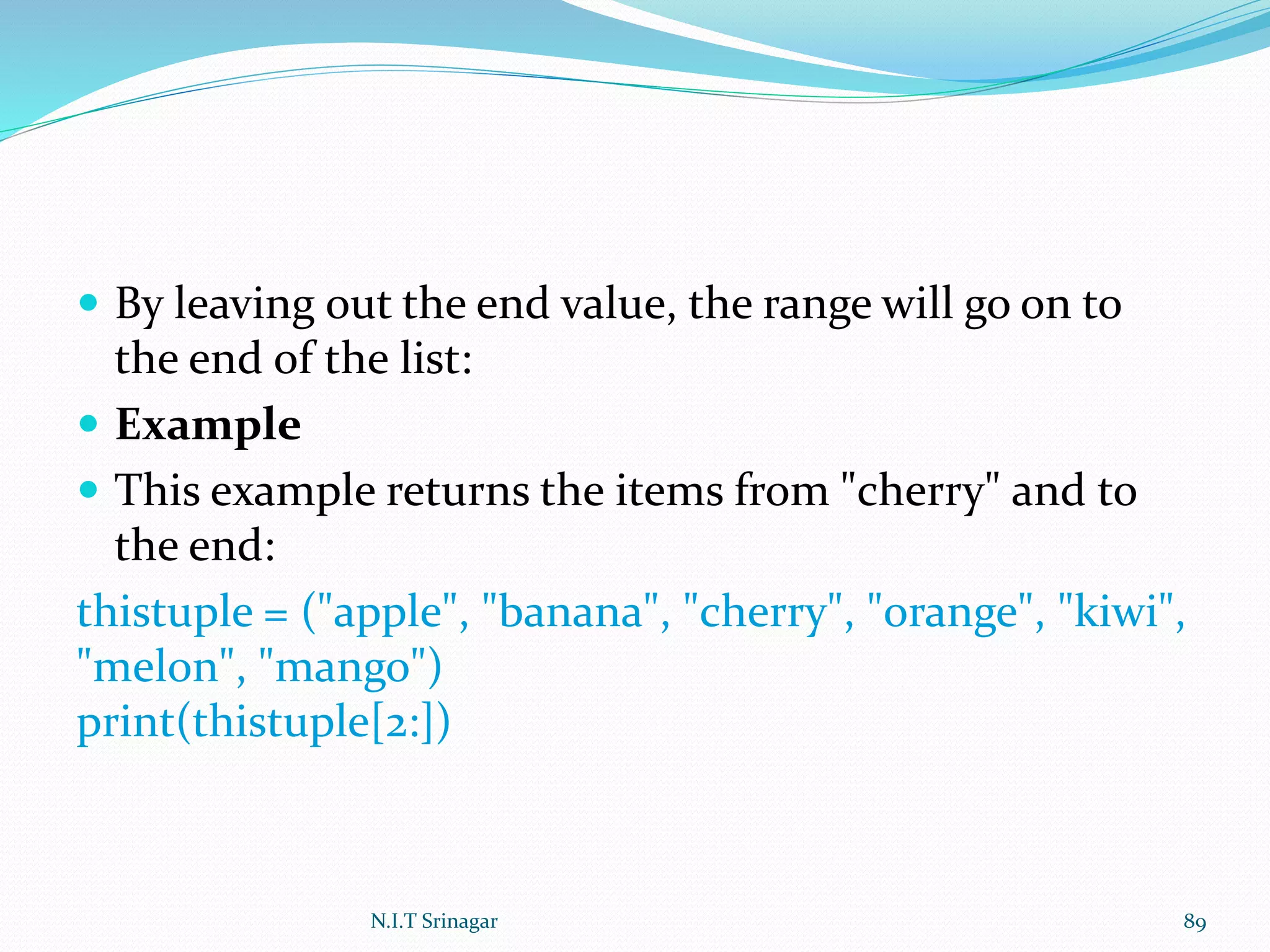  By leaving out the end value, the range will go on to
the end of the list:
 Example
 This example returns the items from "cherry" and to
the end:
thistuple = ("apple", "banana", "cherry", "orange", "kiwi",
"melon", "mango")
print(thistuple[2:])
N.I.T Srinagar 89
 